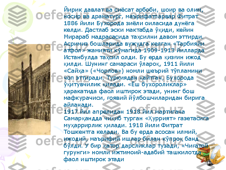 Йирик давлат ва сиёсат арбоби, шоир ва олим, 
носир ва драматург, маърифатпарвар Фитрат 
1886 йили Бухорода зиёли оиласида дунёга 
келди. Дастлаб эски мактабда ў иди, кейин қ
Мирараб мадрасасида та силни давом эттирди.	
ҳ
Асримиз бошларида вужудга келган «Тарбияйи 
атфол» жамияти кўмагида 1909-1913 йилларда 
Истанбулда та сил олди. Бу ерда  из ин ижод 	
ҳ қ ғ
илди. Шунинг самараси ўларо , 1911 йили 	
қ қ
«Сай а» («Чорлов») номли шеърий тўпламини 	
ҳ
чоп эттиради. Туркиядан  айтгач, Бухорода 	
қ
ў итувчилик  илади. «Ёш бухороликлар» 	
қ қ
аракатида фаол иштирок этади, унинг бош 	
ҳ
мафкурачиси,  оявий йўлбошчиларидан бирига 	
ғ
айланади.
1917 йил апрелидан 1918 йил мартигача 
Самар андда чи иб турган « уррият» газетасига 	
қ қ Ҳ
му аррирлик  илади. 1918 йили Фитрат 	
ҳ қ
Тошкентга келади. Ва бу ерда асосан илмий, 
ижодий, маърифий ишлар билан кўпро  банд 	
қ
бўлди. У бир  атор дарсликлар тузади, «Чи атой 	
қ ғ
гурунги» номли ижтимоий-адабий ташкилотда 
фаол иштирок этади     