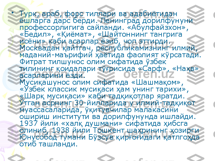 •
Турк, араб, форс тиллари ва адабиётидан 
ёшларга дарс берди. Ленинград дорилфунуни 
профессорлигига сайланди. «Абулфайзхон», 
«Бедил», « иёмат», «Шайтоннинг тангрига Қ
исёни» каби асарлар ёзиб, чоп эттирди. 
Москвадан  айтгач, республикамизнинг илмий, 
қ
маданий-маърифий  аётида фаолият кўрсатади.	
ҳ
Фитрат тилшунос олим сифатида ўзбек 
тилининг  оидалари тў рисида «Сарф», «На в» 	
қ ғ ҳ
асарларини ёзди.
Муси ашунос олим сифатида «Шашма ом», 	
қ қ
«Ўзбек классик муси аси  ам унинг тарихи», 	
қ ҳ
«Шар  муси аси» каби тад и отлар яратди. 	
қ қ қ қ
Ўтган асрнинг 30-йилларида у илмий-тад и от 	
қ қ
муассасаларида, ў итувчилар малакасини 	
қ
ошириш институти ва дорилфунунда ишлайди.
1937 йили «хал  душмани» сифатида  ибсга 	
қ ҳ
олиниб, 1938 йили Тошкент ша рининг  озирги 	
ҳ ҳ
Юнусобод тумани Бўзсув  ир о идаги  атлго да 	
қ ғ ғ қ ҳ
отиб ташланди.    