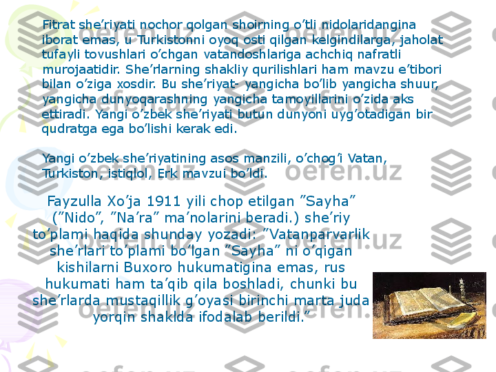 Fitrat she’riyati nochor qolgan shoirning o’tli nidolaridangina 
iborat emas, u Turkistonni oyoq osti qilgan kelgindilarga, jaholat 
tufayli tovushlari o’chgan vatandoshlariga achchiq nafratli 
murojaatidir. She’rlarning shakliy qurilishlari ham mavzu e’tibori 
bilan o’ziga xosdir. Bu she’riyat- yangicha bo’lib yangicha shuur, 
yangicha dunyoqarashning yangicha tamoyillarini o’zida aks 
ettiradi. Yangi o’zbek she’riyati butun dunyoni uyg’otadigan bir 
qudratga ega bo’lishi kerak edi.
 
Yangi o’zbek she’riyatining asos manzili, o’chog’i Vatan, 
Turkiston, istiqlol, Erk mavzui bo’ldi.
Fayzulla Xo’ja 1911 yili chop etilgan ”Sayha” 
(”Nido”, ”Na’ra” ma’nolarini beradi.) she’riy 
to’plami haqida shunday yozadi: ” Vatanparvarlik 
she’rlari to’plami bo’lgan ”Sayha” ni o’qigan 
kishilarni Buxoro hukumatigina emas, rus 
hukumati ham ta’qib qila boshladi, chunki bu 
she’rlarda mustaqillik g’oyasi birinchi marta juda 
yorqin shaklda ifodalab berildi.”
     