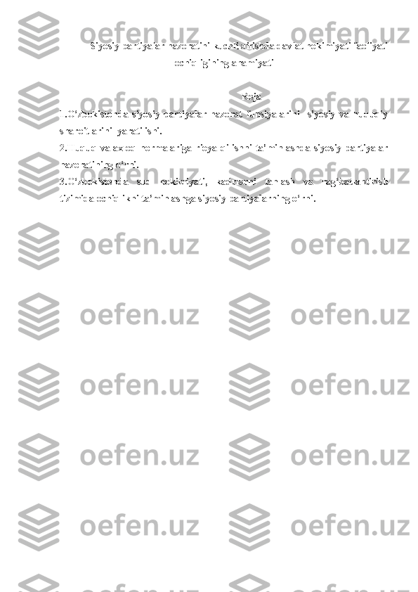 Siyosiy partiyalar nazoratini kuchli qilishda davlat hokimiyati faoliyati
ochiqligining ahamiyati
Reja
1.O‘zbekistonda   siyosiy   partiyalar   nazorat   funsiyalarini     siyosiy   va   huquqiy
sharoitlarini  yaratilishi.
2.Huquq va axloq normalariga rioya qilishni  ta’minlashda siyosiy  partiyalar
nazoratining o‘rni.
3.O‘zbekistonda   sud   hokimiyati,   kadrlarni   tanlash   va   rag‘batlantirish
tizimida ochiqlikni ta’minlashga  siyosiy partiyalarning o‘rni. 