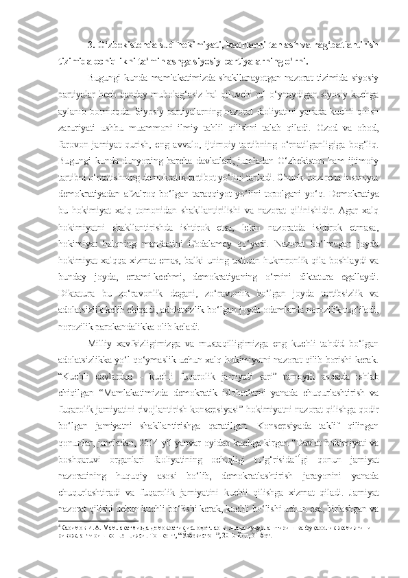 3.   O‘zbekistonda  sud hokimiyati, kadrlarni tanlash va rag‘batlantirish
tizimida ochiqlikni ta’minlashga  siyosiy partiyalarning o‘rni.
Bugungi   kunda   mamlakat i mizda   shakllanayotgan   nazorat   tizimida   siyosiy
partiyalar  hech qanday mubolag‘asiz  hal  qiluvchi  rol o‘ynaydigan siyosiy kuchga
aylanib   bormoqda.   Siyosiy   partiyalarning   nazorat   faoliyatini   yanada   kuchli   qilish
zaruriyati   ushbu   muammoni   ilmiy   tahlil   qilishni   talab   qiladi.   Ozod   va   obod,
farovon   jamiyat   qurish,   eng   avvalo,   ijtimoiy   tartibning   o‘rnatilganligiga   bog‘liq.
Bugungi   kunda   dunyoning   barcha   davlatlari,   jumladan   O‘zbekiston   ham   ijtimoiy
tartibni o‘rnatishning demokratik tartibot yo‘lini tanladi. Chunki hozircha insoniyat
demokratiyadan   afzalroq   bo‘lgan   taraqqiyot   yo‘lini   topolgani   yo‘q.   Demokratiya
bu   hokimiyat   xalq   tomonidan   shakllantirilishi   va   nazorat   qilinishidir.   Agar   xalq
hokimiyatni   shakllantirishda   ishtirok   etsa,   lekin   nazoratda   ishtirok   etmasa,
hokimiyat   halqning   manfaatini   ifodalamay   qo‘yadi.   Nazorat   bo‘lmagan   joyda
hokimiyat xalqqa xizmat emas,  balki   uning ustidan   hukmronlik qila boshlaydi  va
bunday   joyda ,   ertami-kechmi ,   demokratiyaning   o‘rnini   diktatura   egallaydi.
Diktatura   bu   zo‘ravonlik   degani,   zo‘ravonlik   bo‘lgan   joyda   tartibsizlik   va
adolatsizlik kelib chiqadi, adolatsizlik bo‘lgan joyda odamlarda norozilik tug‘iladi,
norozilik   parokandalikka olib keladi.
Milliy   xavfsizligimizga   va   mustaqilligimizga   eng   kuchli   tahdid   bo‘lgan
adolatsizlikka yo‘l qo‘ymaslik uchun xalq hokimiyatni nazorat qilib borishi kerak.
“Kuchli   davlatdan   –   kuchli   fuqarolik   jamiyati   sari ”   tamoyili   asosida   ishlab
chiqilgan   “Mamlakatimizda   demokratik   islohotlarni   yanada   chuqurlashtirish   va
fuqarolik jamiyatini rivojlantirish konsepsiyasi ”  hokimiyatni nazorat qilishga qodir
bo‘lgan   jamiyatni   shakllantirishga   qaratilgan.   Konsepsiyada   taklif   qilingan
qonunlar, jumladan, 2014 yil yanvar oyidan kuchga kirgan “Davlat hokimiyati va
boshqaruvi   organlari   faoliyatining   ochiqligi   to‘g‘risida" 4
gi   qonun   jamiyat
nazoratining   huquqiy   asosi   bo‘lib,   demokratlashtirish   jarayonini   yanada
chuqurlashtiradi   va   fuqarolik   jamiyatini   kuchli   qilishga   xizmat   qiladi.   Jamiyat
nazorat qilishi uchun kuchli bo‘lishi kerak, kuchli bo‘lishi uchun esa, birlashgan va
4
Каримов И.А. Мамлакатмизда демократик ислоҳотларни янада чуқурлаштириш ва фуқаролик жамиятини 
ривожлантириш концепцияси. Тошкент, “Ўзбекистон”, 2010 йил, 31-бет. 