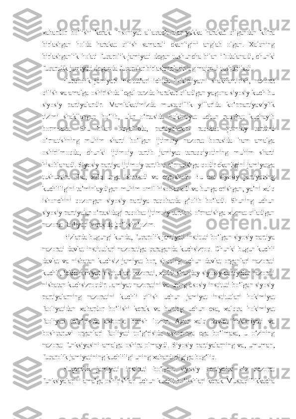 xabardor   bo‘lishi   kerak.   Insoniyat   allaqachonlar   yakka   harakat   qilgandan   ko‘ra
birlashgan   holda   harakat   qilish   samarali   ekanligini   anglab   olgan.   Xalqning
birlashganlik   holati   fuqarolik   jamiyati   degan   tushuncha   bilan   ifodalanadi,   chunki
fuqarolik jamiyati deganda fuqarolar birlashmalarining majmui tushuniladi.
Fuqarolik   jamiyati   institutlari   ichida   hokimiyatni   shakllantirish,   nazorat
qilish va amalga oshirishda legal tarzda harakat qiladigan yagona siyosiy kuch bu
siyosiy   partiyalardir.   Mamlakatimizda   mustaqillik   yillarida   ko‘ppartiyaviylik
tizimi   shakllangan   bo‘lib,   ular   o‘rtasida   hokimiyat   uchun   raqobat   kuchayib
bormoqda.   Shu   bilan   birgalikda,   partiyalararo   raqobat   ijtimoiy   tartibni
o‘rnatishning   muhim   sharti   bo‘lgan   ijtimoiy   nazorat   borasida   ham   amalga
oshirilmoqda,   chunki   ijtimoiy   tartib   jamiyat   taraqqiyotining   muhim   sharti
hisoblanadi. Siyosiy partiya ijtimoiy tartibni o‘rnatishga qodir ekanligini jamiyatga
tushuntira   olsa,   xalq   unga   ishonadi   va   ergashadi.   Bu   esa   siyosiy   partiyaning
kuchliligini ta’minlaydigan muhim omil hisoblanadi va bunga erishgan, ya’ni xalq
ishonchini   qozongan   siyosiy   partiya   raqobatda   g‘olib   bo‘ladi.   Shuning   uchun
siyosiy partiyalar o‘rtasidagi raqobat ijtimoiy tartibni o‘rnatishga xizmat qiladigan
nazorat faoliyati borasida bo‘lishi lozim.
Bizlarda bugungi kunda, fuqarolik jamiyati instituti bo‘lgan siyosiy partiya
nazorati davlat  institutlari nazoratiga qaraganda kuchsizroq. Chunki  bugun kuchli
davlat   va   nisbatan   kuchsiz   jamiyat   bor,   shuning   uchun   davlat   organlari   nazorati
kuchli, lekin jamiyat institutlari nazorati, xuddi shunday siyosiy partiyalar nazorati
nisbatan kuchsizroqdir. Jamiyat nazoratini va uning asosiy instituti bo‘lgan siyosiy
partiyalarni ng   nazoratini   kuchli   qilish   uchun   jamiyat   institutlari   hokimiyat
faoliyatidan   xabardor   bo‘lishi   kerak   va   buning   uchun   esa,   xalqqa   hokimiyat
faoliyati   to‘g‘risida   axborot   berish   lozim.   Agar   xalq   davlat   hokimiyati   va
boshqaruvi   organlari   faoliyati   to‘g‘risida   axborotga   ega   bo‘lmasa,   u   o‘zining
nazorat   funksiyasini   amalga   oshira   olmaydi.   Siyosiy   partiyalarning   va,   umuman,
fuqarolik jamiyatining kuchliligi uning xabardorligiga bog‘liq.
Fuqarolik   jamiyati   instituti   bo‘lgan   siyosiy   partiyalar   o‘z   nazorat
funksiyalarini amalga oshirishlari uchun kuchli bo‘lishlari kerak. Mustaqillikkacha 