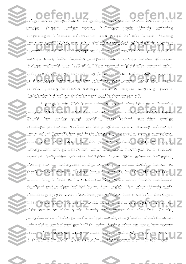 bo‘lgan davrda jamiyat kuchsiz bo‘lganligi uchun nazoratni asosan davlat organlari
amalga   oshirgan.   Jamiyat   nazorati   bo‘lmagan   joyda   ijtimoiy   tartibni ng
barqarorligini   ta’minlab   bo‘lmasligini   tarix   yaqqol   ko‘rsatib   turibdi.   Shuning
uchun   mustaqil   O‘zbekiston   sobiq   sho‘rolar   mamlakati   rahbariyatining   jamiyat
nazoratini   tashkil   qilish   borasidagi   xatolarni   takrorlamaslik   uchun   yangi   tashkilot
tuzishga   emas,   balki   fuqarolik   jamiyatini   kuchli   qilishga   harakat   qilmoqda.
Bizlarga   ma’lumki   ular   1979   yilda   “Xalq   nazorat i   to‘g‘risida”gi   qonunni   qabul
qilib ,   davlat   va   jamiyat   nazoratini   uyg‘unlashtirmoqchi   edilar.   Lekin,   bu   qonun
asosida   tuzilgan   Xalq   nazorati   komitetlari   jamiyat   nazoratini   tashkil   qila   olmadi,
oqibatda   ijtimoiy   tartibsizlik   kuchayib   bordi   va   natijada   dunyodagi   qudratli
davlatlardan biri bo‘lgan sho‘rolar mamlakati barham topgan edi. 
Bugungi   kunda   O‘zbekiston   ijtimoiy   tartibni   o‘rnatish   uchun   fuqarolik
jamiyatini   shakllantirish   orqali   xalq   nazoratini   tashkil   qilishga   harakat   qilmoqda.
Chunki   har   qanday   yangi   tashkilot ,   ertami-kechmi ,   yuqoridan   amalga
oshirilayotgan   nazorat   vositlaridan   biriga   aylanib   qoladi.   Bunday   bo‘lmasligi
uchun   xalqni   fuqarolik   jamiyati   institutlariga   va,   eng   avvalo,   siyosiy   partiyalarga
birlashtirish   lozim.   Lekin   fuqarolik   jamiyati   institutlari   o‘zlarining   nazorat
funksiyalarini   amalga   oshirishlari   uchun   ular   davlat   hokimiyati   va   boshqaruvi
organlari   faoliyatidan   xabardor   bo‘lishlari   lozim.   Xalq   xabardor   bo‘lsagina,
o‘zining   nazorat   funksiyasini   amalga   oshirishi,   bu   borada   davlatga   hamkor   va
sherik   bo‘lishi   mumkin.   Nazorat   borasida   sheriklik   bo‘lishi   uchun   har   ikkala
tomon     teng   bo‘lishi   va   bu   sheriklikdan   har   ikkala   tomon   birdek   manfaatdor
ekanligini   anglab   olgan   bo‘lishi   lozim.   Buni   anglab   olish   uchun   ijtimoiy   tartib
o‘rnatilmagan joyda davlat a’zosi ham, jamiyat a’zosi ham erkin bo‘la   olmasligini
bilish i   kerak.   Qachon va qaerda nazorat  borasida  davlat  va jamiyat  sherik bo‘lsa,
o‘sha   vaqtda   va   o‘sha   yerda   ijtimoiy   tartib   barqarorligi   o‘rnatiladi.   Chunki,
jamiyatda tartib o‘rnatishga mas’ul   bo‘lgan davlat ijtimoiy tartibni o‘rnatishi uchun
uning o‘zida tartib o‘rnatilgan bo‘lishi lozim. Buning uchun esa davlat ham nazorat
ostida bo‘lishi kerak va bunday nazoratni   faqat jamiyat amalga oshirishi mumkim.
Boshqa biror-bir tashkilot, siyosiy tuzulma jamiyat nazorati o‘rnini bosa olmaydi. 