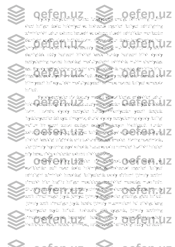 Siyosiy   partiyalarning   nazorat   funksiyalarini   amalga   oshirishning   muhim
sharti   bo‘lgan   davlat   hokimiyati   va   boshqaruv   organlari   faoliyati   ochiqligining
ta’minlanishi   uchun  axborot   beruvchi  va   axborot  oluvchi  ochiqlikdan  manfaatdor
ekanligini   anglab   olgan   bo‘lishi   lozim.   Buning   uchun   davlat   ham,   jamiyat   ham
jamiyatning   mavjud   bo‘lishi   va   taraqqiy   topishining   muhim   sharti   ijtimoiy   tartib
ekanligidek   oddiy   haqiqatni   bilishlari   kerak.   Bunday   haqiqatni   bilish   siyosiy
partiyalarning   nazorat   borasidagi   mas’uliyatlarini   oshirishda   muhim   ahamiyatga
ega. Siyosiy partiyalarning nazoratini amalga oshirishda nazoratga doir bilim bilan
birgalikda mas’uliyat ham kerak bo‘ladi. Agar siyosiy partiyalarda nazoratga doir
bilim yetarli bo‘lsayu, lekin mas’uliyat yetarli bo‘lmasa nazorat faoliyati samarasiz
bo‘ladi.
Siyosiy   partiyalar   o‘z   dasturiy   maqsad   va   vazifalariga   erishishlari   uchun
hokimiyat   ochiqligi   to‘g‘risidagi   huquqiy   imkoniyatdan   samarali   foydalanishlari
lozim.   Hozircha   siyosiy   partiyalar   bunday   imkoniyatdan   yetarli   darajada
foydalanyaptilar deb ayta olmaymiz, chunki siyosiy partiyalarni ng   siyosiy faolligi
ma’lum   bir   vaqtni   taqozo   etadigan   evolyusion   jarayon   hisoblanadi.   Bundan
tashqari, siyosiy partiyalar hokimiyat faoliyatini ng  qaysi sohalari bo‘yicha axborot
olishlari kerakligi to‘g‘risida aniq tushunchaga ega emaslar. Bizning nazarimizda ,
ular ijtimoiy hayotni ng  qaysi sohasida huquq va axloq normalari b u zilish i  holatlari
ro‘y bersa, o‘sha sohalardan axborot olishlari lozim.
Umuman,   siyosiy   partiyalar   o‘z   mafkura si ,   dasturiy   maqsad   va
vazifalaridan   qat’i   nazar   davlat   hokimiyati   va   boshqaruvi   organlari   faoliyati
ochiqligini   ta’minlash   borasidagi   faoliyatlarida   asosiy   e’tiborni   ijtimoiy   tartibni
o‘rnatish   bilan   bog‘liq   bo‘lgan   masalalarga   qaratishlari   maqsadga   muvofiqdir.
Chunki ijtimoiy tartib jamiyat traqqiyotining muhim sharti   hisoblanadi va ijtimoiy
tartib   o‘rnatilmagan   joyda   jamiyat   ijtimoiy   muammolar   girdobiga   g‘arq   bo‘ladi.
Ijtimoiy   tartib   o‘rnatilgan   joyda   barcha   ijtimoiy   muammolarni   hal   qilishga   keng
imkoniyatlar   paydo   bo‘ladi.   Boshqacha   qilib   aytganda,   ijtimoiy   tartibning
o‘rnatilmaganligi   yoki   beqarorligi   barcha   ijtimoiy   muammolarning   sababi
hisoblanadi. Sabab bartaraf qilinmasa, oqibat bartaraf etilmasligi oddiy haqiqatdir. 