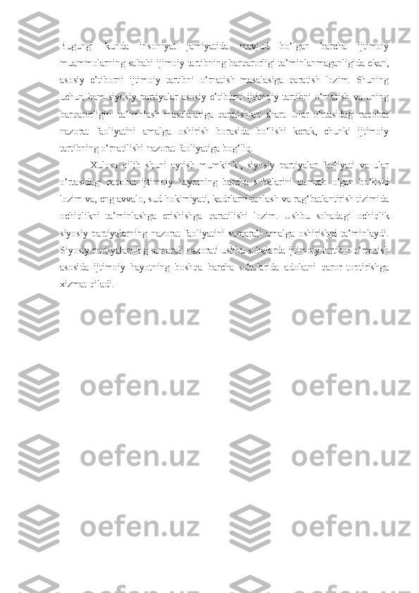 Bugungi   kunda   insoniyat   jamiyatida   mavjud   bo‘lgan   barcha   ijtimoiy
muammolarning sababi ijimoiy tartibning barqarorligi ta’minlanmaganligida ekan,
asosiy   e’tibo r ni   ijtimoiy   tartibni   o‘rnatish   masalasiga   qaratish   lozim.   Shuning
uchun   ham   siyosiy   partiyalar   asosiy   e’tiborni   ijtimoiy   tartibni   o‘rnatish   va   uning
barqarorligini   ta’minlash   masalalariga   qaratishlari   shart.   Ular   o‘rtasidagi   raqobat
nazorat   faoliyatini   amalga   oshirish   borasida   bo‘lishi   kerak,   chunki   ijtimoiy
tartibning o‘rnatilishi nazorat faoliyatiga bog‘liq.
Xulosa   qilib   shuni   aytish   mumkinki,   siyosiy   partiyalar   faoliyati   va   ular
o‘rtasidagi   raqobat   ijtimoiy   hayotning   barcha   sohalarini   qamrab   olgan   bo‘lishi
lozim va, eng avvalo, sud hokimiyati, kadrlarni tanlash va rag‘batlantirish tizimida
ochiqlikni   ta’minlashga   erishishga   qaratilishi   lozim.   Ushbu   sohadagi   ochiqlik
siyosiy   partiyalarning   nazorat   faoliyatini   samarali   amalga   oshirishni   ta’minlaydi.
Siyosiy partiyalarning samarali nazorati ushbu sohalarda ijtimoiy tartibni o‘rnatish
asosida   ijtimoiy   hayotning   boshqa   barcha   sohalarida   adolatni   qaror   toptirishga
xizmat qiladi. 