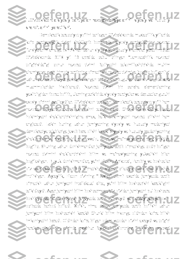 1.O‘zbekistonda   siyosiy   partiyalar   nazorat   funsiyalarini     siyosiy   va   huquqiy
sharoitlarini  yaratilishi.
Demokratik taraqqiyot yo‘lini tanlagan O‘zbekistonda mustaqillik yillarida
ko‘p   partiyaviylik   tizimi   shakllanib   bormoqda.   Siyosiy   partiyalarning   nazorat
funsiyalarini amalga oshirishlari uchun siyosiy va huquqiy sharoitlar yaratilmoqda.
O‘zbekistonda   2018   yil   12   aprelda   qabul   qilingan   “Jamoatchilik   nazorati
to‘g‘risida”gi   qonun   nazorat   tizimi   faoliyatini   takomillashtirishda   muhim
ahamiyatga ega. Ijtimoiy tartibning o‘rnatilishi nazorat tizimiga bog‘liq bo‘lganligi
uchun nazorat   faoliyatiga bag‘ishlangan  tadqiqotlar  bugungi   kunimizning  dolzarb
muammolaridan   hisoblanadi.   Nazorat   tizimi   bir   qancha   elementlarning
yaxlitligidan iborat bo‘lib, ularning tarkibida siyosiy partiyalar va deputatlar guruhi
asosiy o‘rinni egallaydilar. O‘zbekiston tanlagan demokratik taraqqiyot yo‘li ham
nazorat   faoliyatini   takomillashtirishni   taqozo   etadi.   Chunki   demokratiya   faqat
hokimiyatni   shakllantirishnigina   emas,   balki   hokimiyatni   nazorat   qilishni   ham
anglatadi.   Lekin   buning   uchun   jamiyatning   siyosiy   va   huquqiy   madaniyati
demokratiya talablariga javob bera olishi kerak. Siyosiy va huquqiy madaniyatning
shakllanishi   va   rivojlanishi,   eng   avvalo,   bilim   va   ma’naviyatning   rivojlanishiga
bog‘liq.  Shuning  uchun  donishmandlar  jamiyatda  tartib  o‘rnatishga  qodir  bo‘lgan
nazorat   tizimini   shakllantirishni   bilim   va   ma’naviyatning   yuksalishi   bilan
bog‘lashgan.  Buyuk   donishmandlar,   ya’ni  Platon,  Aristotel,  Farobiy  va  boshqalar
o‘z   asarlarida   ijtimoiy   tartibni   o‘rnatishga   xizmat   qiladigan   omillarni   topishga
intilishgan.   Aytaylik,   Platon   o‘zining   “Davlat”   nomli   asarida   jamiyatda   tartib
o‘rnatish   uchun   jamiyatni   intellektual   elita,   ya’ni   bilim   boshqarishi   kerakligini
ta’kidlaydi. Agar jamiyatni bilim boshqarmasa, o‘z-o‘zidan jamiyatni pul boshqara
boshlaydi   va   pul   boshqargan   jamiyatda   tartib   bo‘lmaydi   va   bunday   jamiyat   oxir-
oqibatda   barbod   bo‘ladi.   Xo‘sh,   nima   uchun   jamiyatda   tartib   bo‘lishi   uchun
jamiyatni   bilim   boshqarishi   kerak?   Chunki   bilim   insonga   oldindan   ko‘ra   bilish
imkoniyatini beradi. Oldindan ko‘ra bilgan odam xatodan o‘zini asraydi va to‘g‘ri
harakat   qiladi.   Shu   o‘rinda   mashhur   faylasuf   O.Kontning   “Bilishdan   maqsad 