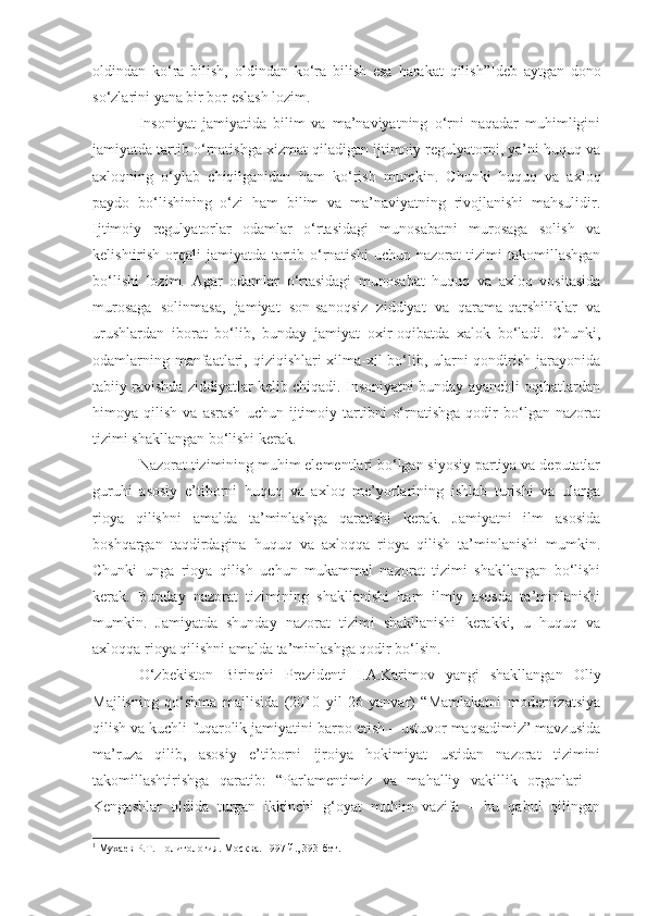 oldindan   ko‘ra   bilish,   oldindan   ko‘ra   bilish   esa   harakat   qilish” 1
deb   aytgan   dono
so‘zlarini yana bir bor eslash lozim.
Insoniyat   jamiyatida   bilim   va   ma’naviyatning   o‘rni   naqadar   muhimligini
jamiyatda tartib o‘rnatishga xizmat qiladigan ijtimoiy regulyatorni, ya’ni huquq va
axloqning   o‘ylab   chiqilganidan   ham   ko‘rish   mumkin.   Chunki   huquq   va   axloq
paydo   bo‘lishining   o‘zi   ham   bilim   va   ma’naviyatning   rivojlanishi   mahsulidir.
Ijtimoiy   regulyatorlar   odamlar   o‘rtasidagi   munosabatni   murosaga   solish   va
kelishtirish   orqali   jamiyatda   tartib   o‘rnatishi   uchun   nazorat   tizimi   takomillashgan
bo‘lishi   lozim.   Agar   odamlar   o‘rtasidagi   munosabat   huquq   va   axloq   vositasida
murosaga   solinmasa,   jamiyat   son-sanoqsiz   ziddiyat   va   qarama-qarshiliklar   va
urushlardan   iborat   bo‘lib,   bunday   jamiyat   oxir-oqibatda   xalok   bo‘ladi.   Chunki,
odamlarning manfaatlari, qiziqishlari xilma-xil  bo‘lib, ularni  qondirish jarayonida
tabiiy ravishda ziddiyatlar kelib chiqadi. Insoniyatni bunday ayanchli oqibatlardan
himoya  qilish   va   asrash   uchun   ijtimoiy   tartibni   o‘rnatishga   qodir   bo‘lgan  nazorat
tizimi shakllangan bo‘lishi kerak.
Nazorat tizimining muhim elementlari bo‘lgan siyosiy partiya va deputatlar
guruhi   asosiy   e’tiborni   huquq   va   axloq   me’yorlarining   ishlab   turishi   va   ularga
rioya   qilishni   amalda   ta’minlashga   qaratishi   kerak.   Jamiyatni   ilm   asosida
boshqargan   taqdirdagina   huquq   va   axloqqa   rioya   qilish   ta’minlanishi   mumkin.
Chunki   unga   rioya   qilish   uchun   mukammal   nazorat   tizimi   shakllangan   bo‘lishi
kerak.   Bunday   nazorat   tizimining   shakllanishi   ham   ilmiy   asosda   ta’minlanishi
mumkin.   Jamiyatda   shunday   nazorat   tizimi   shakllanishi   kerakki,   u   huquq   va
axloqqa rioya qilishni amalda ta’minlashga qodir bo‘lsin.
O‘zbekiston   Birinchi   Prezidenti   I.A.Karimov   yangi   shakllangan   Oliy
Majlisning   qo‘shma   majlisida   (2010   yil   26   yanvar)   “Mamlakatni   modernizatsiya
qilish va kuchli fuqarolik jamiyatini barpo etish – ustuvor maqsadimiz” mavzusida
ma’ruza   qilib,   asosiy   e’tiborni   ijroiya   hokimiyat   ustidan   nazorat   tizimini
takomillashtirishga   qaratib:   “Parlamentimiz   va   mahalliy   vakillik   organlari   –
Kengashlar   oldida   turgan   ikkinchi   g‘oyat   muhim   vazifa   –   bu   qabul   qilingan
1
 Мухаев Р.Т. Политология.  Москва. 1997 й., 393-бет. 