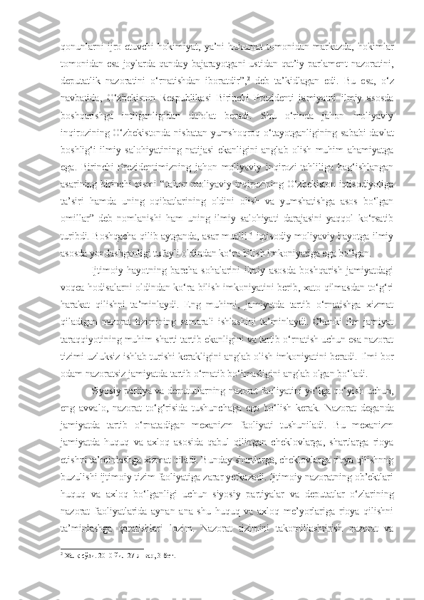 qonunlarni  ijro  etuvchi   hokimiyat,  ya’ni  hukumat  tomonidan  markazda,   hokimlar
tomonidan esa  joylarda qanday bajarayotgani  ustidan qat’iy parlament  nazoratini,
deputatlik   nazoratini   o‘rnatishdan   iboratdir”, 2
  deb   ta’kidlagan   edi.   Bu   esa,   o‘z
navbatida,   O‘zbekiston   Respublikasi   Birinchi   Prezidenti   jamiyatni   ilmiy   asosda
boshqarishga   intilganligidan   dalolat   beradi.   Shu   o‘rinda   jahon   moliyaviy
inqirozining O‘zbekistonda nisbatan yumshoqroq o‘tayotganligining sababi davlat
boshlig‘i   ilmiy   salohiyatining   natijasi   ekanligini   anglab   olish   muhim   ahamiyatga
ega.   Birinchi   Prezidentimizning   jahon   moliyaviy   inqirozi   tahliliga   bag‘ishlangan
asarining birinchi qismi “Jahon moliyaviy inqirozining O‘zbekiston iqtisodiyotiga
ta’siri   hamda   uning   oqibatlarining   oldini   olish   va   yumshatishga   asos   bo‘lgan
omillar”   deb   nomlanishi   ham   uning   ilmiy   salohiyati   darajasini   yaqqol   ko‘rsatib
turibdi. Boshqacha qilib aytganda, asar muallifi iqtisodiy-moliyaviy hayotga ilmiy
asosda yondashganligi tufayli oldindan ko‘ra bilish imkoniyatiga ega bo‘lgan. 
Ijtimoiy   hayotning   barcha   sohalarini   ilmiy   asosda   boshqarish   jamiyatdagi
voqea-hodisalarni oldindan ko‘ra bilish imkoniyatini berib, xato qilmasdan to‘g‘ri
harakat   qilishni   ta’minlaydi.   Eng   muhimi,   jamiyatda   tartib   o‘rnatishga   xizmat
qiladigan   nazorat   tizimining   samarali   ishlashini   ta’minlaydi.   Chunki   ilm   jamiyat
taraqqiyotining muhim sharti tartib ekanligini va tartib o‘rnatish uchun esa nazorat
tizimi uzluksiz ishlab turishi kerakligini anglab olish imkoniyatini beradi.  Ilmi bor
odam nazoratsiz jamiyatda tartib o‘rnatib bo‘lmasligini   anglab olgan bo‘ladi.
Siyosiy partiya va depututlarning nazorat faoliyatini yo‘lga qo‘yish uchun ,
eng   avvalo ,   nazorat   to‘g‘risida   tushunchaga   ega   bo‘lish   kerak.   Nazorat   deganda
jamiyatda   tartib   o‘rnatadigan   mexanizm   faoliyati   tushuniladi.   Bu   mexanizm
jamiyatda   huquq   va   axloq   asosida   qabul   qilingan   cheklovlarga,   shartlarga   rioya
etishni ta’minlashga xizmat qiladi. Bunday shartlarga, cheklovlarga rioya qilishnng
buzulishi ijtimoiy tizim faoliyatiga zarar yetkazadi. Ijtimoiy nazoratning ob’ektlari
huquq   va   axloq   bo‘lganligi   uchun   siyosiy   partiyalar   va   deputatlar   o‘zlarining
nazorat   faoliyatlarida   aynan   ana   shu   huquq   va   axloq   me’yorlariga   rioya   qilishni
ta’minlashga   qaratishlari   lozim.   Nazorat   tizimini   takomillashtirish   nazorat   va
2
 Халқ сўзи. 2010 йил 27-январ, 3-бет. 