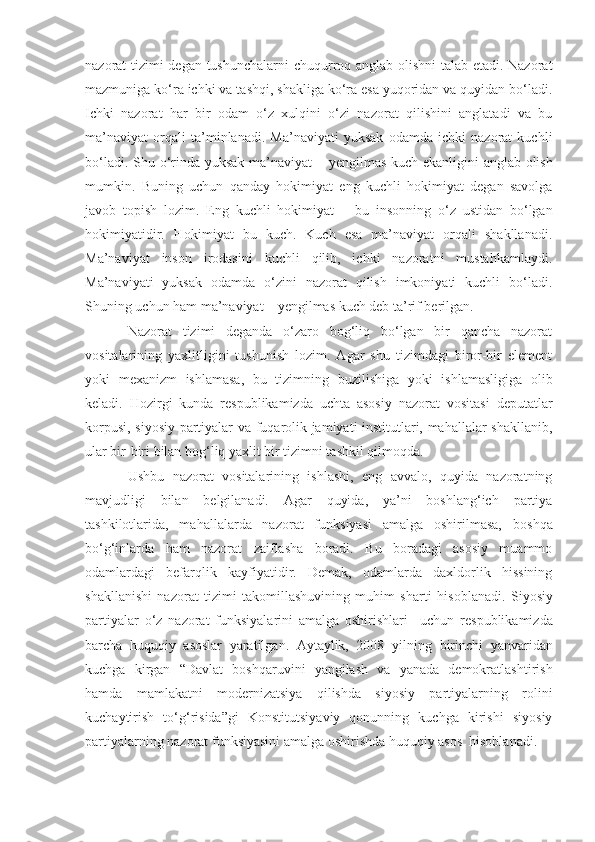 nazorat tizimi degan tushunchalarni  chuqurroq anglab olishni talab etadi. Nazorat
mazmuniga ko‘ra ichki va tashqi, shakliga ko‘ra esa yuqoridan va quyidan bo‘ladi.
Ichki   nazorat   har   bir   odam   o‘z   xulqini   o‘zi   nazorat   qilishini   anglatadi   va   bu
ma’naviyat   orqali   ta’minlanadi.   Ma’naviyati   yuksak   odamda   ichki   nazorat   kuchli
bo‘ladi. Shu o‘rinda yuksak ma’naviyat   –   ye ngilmas kuch ekanligini anglab olish
mumkin.   Buning   uchun   qanday   hokimiyat   eng   kuchli   hokimiyat   degan   savolga
javob   topish   lozim.   Eng   kuchli   hokimiyat   –   bu   insonning   o‘z   ustidan   bo‘lgan
hokimiyatidir.   Hokimiyat   bu   kuch.   Kuch   esa   ma’naviyat   orqali   shakllanadi.
Ma’naviyat   inson   irodasini   kuchli   qilib,   ichki   nazoratni   mustahkamlaydi.
Ma’naviyati   yuksak   odamda   o‘zini   nazorat   qilish   imkoniyati   kuchli   bo‘ladi.
Shuning uchun ham ma’naviyat – yengilmas kuch deb ta’rif berilgan.
Nazorat   tizimi   deganda   o‘zaro   bog‘liq   bo‘lgan   bir   qancha   nazorat
vositalar i ning   yaxlitligini   tushunish   lozim.   Agar   shu   tizimdagi   biror-bir   element
yoki   mexanizm   ishlamasa,   bu   tizimning   buz i lishiga   yoki   ishlamasligiga   olib
keladi.   Hozirgi   kunda   respublikamizda   uchta   asosiy   nazorat   vositasi   deputatlar
korpusi, siyosiy partiyalar va fuqarolik jamiyati institutlari, mahallalar shakllanib,
ular bir-biri bilan   bog‘liq   yaxlit bir tizimni tashkil qilmoqda.
Ushbu   nazorat   vositalarining   ishlashi,   eng   avvalo,   quyida   nazoratning
mavjudligi   bilan   belgilanadi.   Agar   quyida,   ya’ni   boshlang‘ich   partiya
tashkilotlarida,   mahallalarda   nazorat   funksiyasi   amalga   oshirilmasa,   boshqa
bo‘g‘inlarda   ham   nazorat   zaiflasha   boradi.   Bu   boradagi   asosiy   muammo
odamlardagi   befarqlik   kayfiyatidir.   Demak,   odamlarda   daxldorlik   hissining
shakllanishi   nazorat   tizimi   takomillashuvining   muhim   sharti   hisoblanadi.   Siyosiy
partiyalar   o‘z   nazorat   funksiyalarini   amalga   oshirishlari     uchun   respublikamizda
barcha   huquqiy   asoslar   yaratilgan.   Aytaylik,   2008   yilning   birinchi   yanvaridan
kuchga   kirgan   “ Davlat   boshqaruvini   yangilash   va   yanada   demokratlashtirish
hamda   mamlakatni   modernizatsiya   qilishda   siyosiy   partiyalarning   rolini
kuchaytirish   to‘g‘risida ” gi   Konstitutsiyaviy   qonunning   kuchga   kirishi   siyosiy
partiyalarning nazorat funksiyasini amalga oshirishda huquqiy asos  hisoblanadi.  