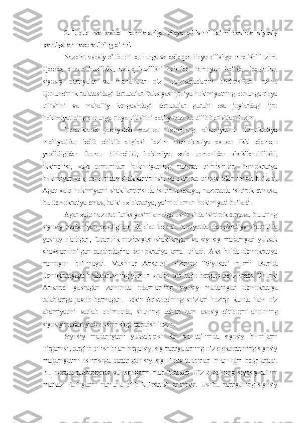 2.Huquq   va   axloq   normalariga   rioya   qilishni   ta’minlashda   siyosiy
partiyalar nazoratining o‘rni.
Nazorat asosiy e’tiborni qonunga va axloqqa rioya qilishga qaratishi lozim.
Qaerda   qonun   buzilishi,   axloq   buzilishi   holatlari   namoyon   bo‘lsa,   deputatlar,
siyosiy   partiyalar   va   mahallalar   o‘z   munosabatlarini   bildirishlari   lozim.
Qonunchilik palatasidagi deputatlar fraksiyasi ijroiya hokimiyatning qonunga rioya
qilishini   va   mahalliy   kengashdagi   deputatlar   guruhi   esa   joylardagi   ijro
hokimiyatining qonunga rioya qilishini qat’iy nazorat qilib borishlari lozim.
Demokratik   jamiyatda   nazorat   tizimining   ahamiyatini   demokratiya
mohiyatidan   kelib   chiqib   anglash   lozim.   Demokratiya   asosan   ikki   element
yaxlitligidan   iborat.   Birinchisi,   hokimiyat   xalq   tomonidan   shakllan tiril ishi,
ikkinchisi,   xalq   tomonidan   hokimiyatning   nazorat   qilinishidir.   Demokratiya
hokimiyat   xalq   tomonidan   shakllantirilishi   va   nazorat   qilinishidan   iborat   bo‘ladi.
Agar xalq hokimiyatni shakllantirishda ishtirok etsayu, nazoratda ishtirok etmasa,
bu demokratiya emas,   balki oxlokratiya ,  ya’ni olomon hokimiyati bo‘ladi. 
Agar xalq nazorat funksiyasini amalga oshirishda ishtirok etmasa, bu uning
siyosiy   madaniyati   pastligidan   dalolat   beradi.   Jamiyatda   demokratiya   sharoitida
yashay   oladigan,   fuqarolik   pozitsiyasi   shakllangan   va   siyosiy   madaniyati   yuksak
shaxslar   bo‘lgan   taqdirdagina   demokratiya   amal   q i ladi.   Aks   holda   demokratiya
namoyon   bo‘lmaydi.   Mashhur   Aristotel   o‘zini ng   “ Siyosat ”   nomli   asarida
demokratiyaga   boshqaruvni ng   yomon shakli deb baho bergani bejiz emas. Chunki
Aristotel   yashagan   zamonda   odamlarning   siyosiy   madaniyati   demokratiya
talablariga   javob   bermagan.   Lekin   Aristotelning   so‘zlari   hozirgi   kunda   ham   o‘z
ahamiyatini   saql a b   qolmoqda,   shuning   uchun   ham   asosiy   e’tiborni   aholining
siyosiy madaniyatini oshirishga qaratish lozim. 
Siyosiy   madaniyatni   yuksaltirish   fan   va   ta’limda   siyosiy   bilimlarni
o‘rganish,   targ‘ib qilish bilan birga siyosiy partiyalarning o‘z elektoratining siyosiy
madaniyatini  oshirishga  qaratilgan  siyosiy  o‘quv tadbirlari   bilan ham   belgilanadi.
Bu   borada   tadbirkorlar   va   ishbilarmonlar   harakati   O‘zL i D e Pning   siyosiy   ta’lim
markazi   faoliyatini   namuna   qilib   ko‘rsatish   mumkin.   Ushbu   partiyaning   siyosiy 