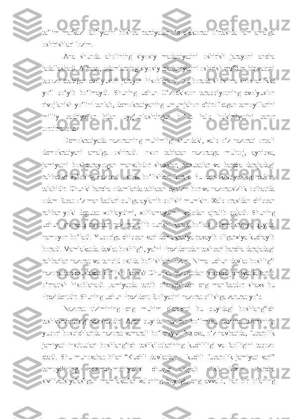 ta’lim   markazi   faoliyatini   boshqa   partiyalar   o‘z   elektorati   o‘rtasida   ham   amalga
oshirishlari lozim. 
Ana   shunda   aholining   siyosiy   madaniyatini   oshirish   jarayoni   ancha
jadallashadi. Albatta, odamlarning siyosiy madaniyatini oshirish ma’lum bir vaqtni
taqozo etadigan evolyusion jarayon   hisoblanadi. Bu borada shoshma - shosharlikka
yo‘l   qo‘yib   bo‘lmaydi.   Shuning   uchun   O‘zbekiston   taraqqiyotni ng   evolyusion
rivojlanish yo‘lini tanlab, demokrati yaning   umumjahon e’tirof etgan tamoyillarini
milliy   qadriyatlar   bilan   uyg‘unlashtirgan   holda   halq   hokimiyatini   qaror
toptirmoqda. 
Demokratiyada   nazoratning   muhimligi   shundaki,   xalq   o‘z   nazorati   orqali
demokratiyani   amalga   oshiradi.   Inson   tabiatan   nazoratga   muhtoj,   ayniqsa,
jamiyatni   boshqarayotgan   mansabdor   shaxslar,   deputatlar   va   barcha   darajadagi
rahbarlar   xalqning   nazorati   ostida   bo‘lishlari   kerak.   Bu   demokratiyaning   muhim
talabidir. Chunki barcha odamlarda tabiatan eg o izm bor va nazoratsizlik oqibatida
odam faqat o‘z manfaatlari quliga aylanib qolishi mumkin. Xalq orasidan   chiqqan
rahbar   yoki   deputat   xohlaydimi,   xohlamaydimi   xalqdan   ajralib   qoladi.   Shuning
uchun   uni   xalq   pastdan   nazorat   qilib   turishi   kerak   bo‘ladi.   Demokratiya   quyida
namoyon bo‘ladi. Yuqoriga chiqqan sari demokratiya pasayib oligarxiya kuchayib
boradi.  Mamlakatda davlat boshlig‘i, ya’ni Prezidentdan tashqari barcha darajadagi
rahbarlar   nazorat   va   tanqid   ostida   bo‘lishlari   lozim.   Nima   uchun   davlat   boshlig‘i
nazoratdan mustasno   bo‘lishi  kerak?  Chunki,  nazoratdan maqsad   jamiyatda tartib
o‘rnatish   hisoblanadi.   Jamiyatda   tartib   o‘rnatishdan   eng   manfaatdor   shaxs   bu
Prezidentdir. Shuning uchun Prezident faoliyatini nazorat qilishga zarurat yo‘q.
Nazorat   tizimining   eng   muhim   elementi   bu   quyidagi   boshlang‘ich
tashkilotlarning   nazoratidir.   Agar   quyida   nazorat   bo‘lmasa,   nazorat   tizimining
yuqori bosqichlarida nazorat samarali bo‘lmaydi. Bu esa, o‘z navbatida, fuqarolik
jamiyati   institutlari   boshlang‘ich   tashkilotlarining   kuchliligi   va   faolligini   taqozo
etadi.   Shu   munosabat   bilan   “Kuchli   davlatdan   –   kuchli   fuqarolik   jamiyati   sari”
tamoyilining   mazmun-mohiyatini   chuqur   anglab   olish   lozim.   Barcha
sivilizatsiyalashgan   mamlakatlar   xalqning   boyligi,   eng   avvalo,   har   bir   oilaning 