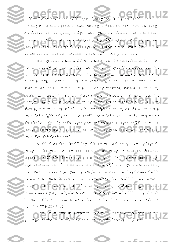 to‘kinchiligi va boyligidan tashkil topshini, xalqning erkinligi esa har bir odamning
erkinligidan   tashkil   topshini   tushunib   yetishgan.   Sobiq   sho‘rolar   zamonida  bunga
zid   faoliyat   olib   borilganligi   tufayli   tuzum   yemirildi.   Totalitar   tuzum   sharoitida
odamlar   mustaqil   fikrlash   imkoniyatiga   ega   bo‘lmaydilar   va   natijada   ular
jamiyatga nisbatan befarq bo‘lib yashaydilar. Oqibatda jamiyat kuchsizlanib boradi
va oxir oqibatda mustabid tuzumning parokanda bo‘lishiga olib keladi.
Bunday   holat   kuchli   davlat   va   kuchsiz   fuqarolik   jamiyatini   anglatadi   va
bunda   fuqarolik   jamiyati   davlatni   nazorat   qila   olmaydi.   Vaholangki,   fuqarolik
jamiyatining   asosiy   vazifalaridan   biri   bu   davlat   ustidan   nazoratni   amalga   oshirib,
hokimiyatning   hukmronlikka   aylanib   ketishining   oldini   olishdan   iborat.   Sobiq
sovetlar   zamonida   fuqarolik   jamiyati   o‘zining   iqtisodiy,   siyosiy   va   ma’naviy
asoslaridan mahrum bo‘lgan edi. Xususiy mulkning bekor qilinishi bilan fuqarolik
jamiyatining   iqtisodiy   asosi   yo‘q   qilingan   edi.   Kommunistik   mafkura   esa   ham
siyosiy,   ham   ma’naviy   sohada   o‘z   hukmronligini   o‘rnatib,   siyosiy   va   ma’naviy
erkinlikni   bo‘g‘ib   qo‘ygan   edi.   Mustaqillik   sharofati   bilan   fuqarolik   jamiyatining
shakllanishi   uchun   iqtisodiy,   siyosiy   va   ma’naviy   asos   paydo   bo‘ldi.   Fuqarolik
jamiyati odamga erkin fikrlash, boshqacha qilib aytganda, qo‘rquvni bartaraf etib,
erkin fikrlash imkonini berdi. 
Kuchli davlatdan – kuchli fuqarolik jamiyati sari tamoyili siyosiy hayotda
partiyalar   faoliyatini   va,   ayniqsa,   boshlang‘ich   partiya   tashkilotlari   faolligini
taqozo  etadi.   Chunki,  demokratiya  pastda   namoyon  bo‘ladi.  Demak,   demokratiya
quyi   tashkilotlarning   faolligini   talab   qiladi.   Boshlang‘ich   partiya   tashkilotlarining
o‘rni   va   roli   fuqarolik   jamiyatining   rivojlanish   darajasi   bilan   belgilanadi.   Kuchli
fuqarolik   jamiyatlarida   boshlang‘ich   partiya   tashkilotlari   kuchli   bo‘ladi.   Siyosiy
partiyalar   ham   davlatga,   ham   fuqarolik   jamiyatiga   daxldor   bo‘lgan   institut
hisoblanadi.   Siyosiy   partiyalar   elitasining   kuchliligi   davlat   kuchliligining   alomati
bo‘lsa,   boshlang‘ich   partiya   tashkilotlarining   kuchliligi   fuqarolik   jamiyatining
kuchliligining belgisidir. 
Demokratiya   quyidan   yuqorining   nazorat   qilinishini   taqozo   etadi.   Chunki
yuqoriga   chiqish   bilan   odam   pastdan   ajralib   qola   boshlaydi.   Q uyi ning   doimo 