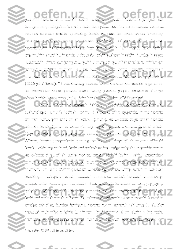 yuqorini   nazorat   qilib   borishi   kuchli   davlatdan   –   kuchli   fuqarolik   jamiyati   sari
tamoyilining   mohiyatini   tashkil   qiladi.   Jamiyatda   hech   bir   inson   nazorat   tizimi da
ishtirok   etish dan   chetda   qolmasligi   kerak   va   hech   bir   inson   ushbu   tizimning
ishlamasligidan   yoki   uning   uzilishidan   manfaatdor   bo‘lmasligi   kerak.   Chunki
nazorat   tizimi   ishlamaydigan   joyda   h ech   kim   baxtli   bo‘la   olmaydi.   Baxtlilikning
eng  muhim   sharti   bu   insonda   qo‘rquvsiz,   erkin  yashash   hissidir.   Bunday   hissiyot
faqat tartib o‘rnatilgan jamiyatda, ya’ni qonunga rioya qilish amalda ta’minlangan
jamiyatda   bo‘lishi   mumkin.   Bu   esa   kuchli   nazorat   tizimi   orqali   ta’minlanishi
mumkin.   Birinchi   P rezidentimiz   I slom   Karimov   Vazirlar   Mahkamasi   yig‘ilishida
(2005 yil 7 fevral):  “B izda shunday nazorat tizimi shakllanishi kerakki, agar biror-
bir   mansabdor   shaxs   qonunni   buzsa,   uning   jazosini   yuqori   lavozimda   o‘tirgan
shaxs berishi kerak emas, balki tizim berish i  kerak ”  deb ta’kidlaganlar 3
. 
Nazorat   tizimining   samarali   ishlashi   to‘g‘risida   gapirganda,   oldin   bu
tushunchaga     aniqlik   kiritish   lozim.   Boshqacha   qilib   aytganda,   nima   nazorat
qilinishi   kerakligini   aniq   bilish   kerak.   Qonunga   va   axloqqa   rioya   qilish   nazorat
qilinishi  kerak. Qonun va axloq ijtimoiy hayotning barcha sohalarida amal qiladi.
Qaysi   sohada   yoki   qaysi   jarayonda   qonunga   rioya   qilish   nazorat   qilinishi   kerak ?
Albatta,   barcha   jarayonlarda   qonunga   va   axloqqa   rioya   qilish   nazorat   qilinishi
kerak. Lekin eng muhimi, kadrlarni tanlash va joy-joyiga qo‘yish jarayonida qonun
va   axloqqa   rioya   qilish   qat’iy   nazorat   ostiga   olinishi   lozim.   Ushbu   jarayondagi
qonun  buzilishi  holatlari   boshqa  ko‘plab  ijtimoiy  muammolarning  sababi   bo‘lishi
mumkin.   Ibn   Sino   o‘zining   asarlarida   kasallikni   emas,   uning   sababini   davolash
kerakligini   uqtirgan.   Sabab   bartaraf   qilinmasa,   oqibat   bartaraf   qilinmasligi
allaqachonlar   isbotlangan   haqiqatdir.   Barcha   sohada   kadrlarni   tanlash,   joy-joyiga
qo‘yishda  bilim   va mas’uliyat   asosiy  mezon  bo‘lishini  nazorat   qilish  kerak.  Agar
kadrlarni tanlash tanish-bilishchilik, oshna-og‘aynigarchilik va poraxo‘rlik asosida
amalga   oshirilsa,   bunday   jamiyatda   nazorat   tizimi   samarali   ishlamaydi.   Kadrlar
masalasi   muhimligi   to‘g‘risida   Birinchi   Prezidentimiz   Islom   Karimov   bir   necha
marotaba   viloyat   Kengashlarining   navbatdan   tashqari   sessiyalarida   “eng   og‘ir
3
 Халқ сўзи. 2005 йил. 8-феврал. 3-бет. 