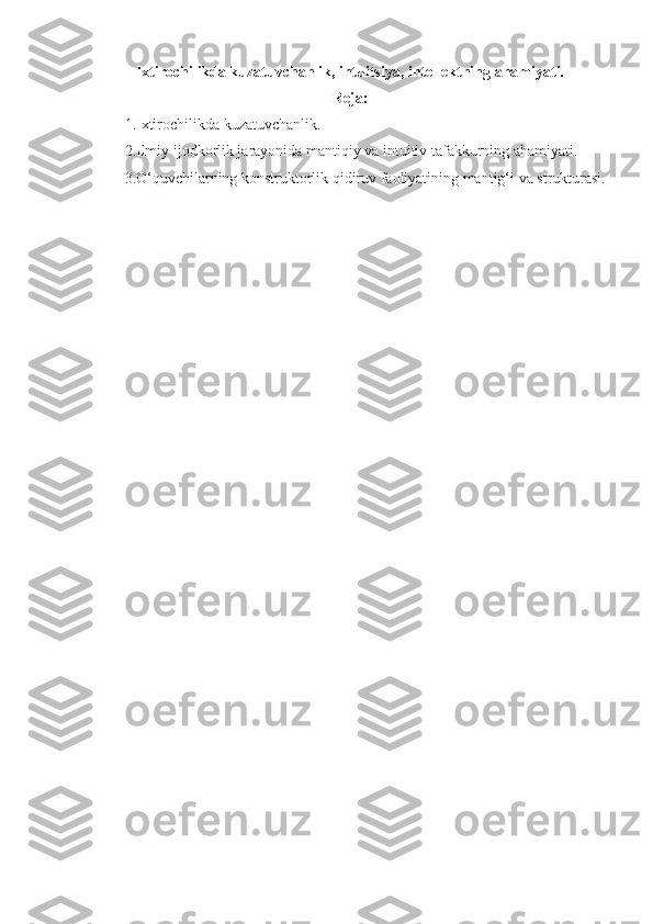 Ixtirochilikda kuzatuvchanlik, intuitsiya, intellektning ahamiyati.
Reja: 
1.Ixtirochilikda kuzatuvchanlik.
2.Ilmiy ijodkorlik jarayonida mantiqiy va intuitiv tafakkurning ahamiyati.
3.O‘quvchilarning konstruktorlik qidiruv faoliyatining mantig‘i va strukturasi. 