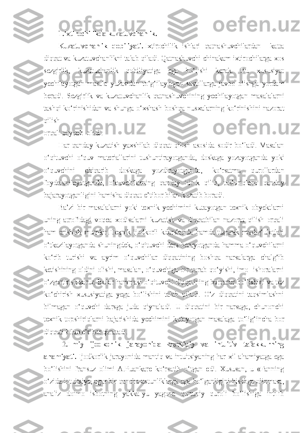 1.Ixtirochilikda kuzatuvchanlik.
Kuzatuvchanlik   qobiliyati .   Ixtirochilik   ishlari   qatnashuvchilardan     katta
diqqat va kuzatuvchanlikni talab qiladi. Qatnashuvchi chinakam ixtirochilarga xos
sezgirlik,   kuzatuchanlik   qobiliyatiga   ega   bo‘lishi   kerak.   Bu   xususiyat
yechilayotgan   masala   yuzasidan   to‘g‘ilayotgan   savollarga   javob   olishga   yordam
beradi.   Sezgirlik   va   kuzatuvchanlik   qatnashuvchining   yechilayotgan   masalalarni
tashqi  ko‘rinishidan va shunga o‘xshash  boshqa  nusxalarning ko‘rinishini  nazorat
qilish
orqali payqab  oladi.
Har   qanday   kuzatish   yaxshilab   diqqat   qilish   asosida   sodir   bo‘ladi.   Masalan
o‘qituvchi   o‘quv   materiallarini   tushuntirayotganda,   doskaga   yozayotganda   yoki
o‘quvchini   chiqarib   doskaga   yozdirayotganda,   ko‘rsatma   qurollardan
foydalanilayotganda,   o‘quvchilarning   qanday   idrok   qilib,   toshiriqlarni   qanday
bajarayotganligini hamisha diqqat-e’tibor bilan kuzatib boradi.         
Ba’zi   bir   masalalarni   yoki   texnik   yechimini   kutayotgan   texnik   obyektlarni
uning   atrofidagi   voqea   xodisalarni   kuzatish   va   diqqatbilan   nazorat   qilish   orqali
ham   erishish   mumkin.Texnik   ijodkorli   kdarslarida   hamda   tugarak   mashg‘ulotlari
o‘tkazilayotganda shuningdek, o‘qituvchi dars berayotganda hamma o‘quvchilarni
ko‘rib   turishi   va   ayrim   o‘quvchilar   diqqatining   boshqa   narsalarga   chalg‘ib
ketishining oldini olishi, masalan, o‘quvchiga bir  qarab qo‘yishi, imo- ishoralarni
o‘zgartirish zarur. Bular hammasi o‘qituvchi diqqatining barqaror bo‘lishini va tez
ko‘chirish   xususiyatiga   yega   bo‘lishini   talab   qiladi.   O‘z   diqqatini   taqsimlashni
bilmagan   o‘quvchi   darsga   juda   qiynaladi.   U   diqqatini   bir   narsaga,   chunonchi
texnik   topshiriqlarni   bajarishida   yechimini   kutayotgan   masalaga   to‘lig‘incha   bor
diqqati bilan e’tibor qaratadi.
2 .Ilmiy   ijodkorlik   jarayonida   mantiqiy   va   intuitiv   tafakkurning
ahamiyati.   Ijodkorlik jarayonida mantiq va intuitsiyaning har xil  ahamiyatga ega
bo‘lishini   fransuz   olimi   A.Puankare   ko‘rsatib   o‘tgan   edi.   Xususan,   u   «Fanning
o‘zida intuitsiya, agar bir qancha ustunliklarga ega bo‘lganligini hisobga olinmasa,
analiz   doimo   isbotning   yakka-yu   yagona   qonuniy   quroli   bo‘lishiga   intilib 