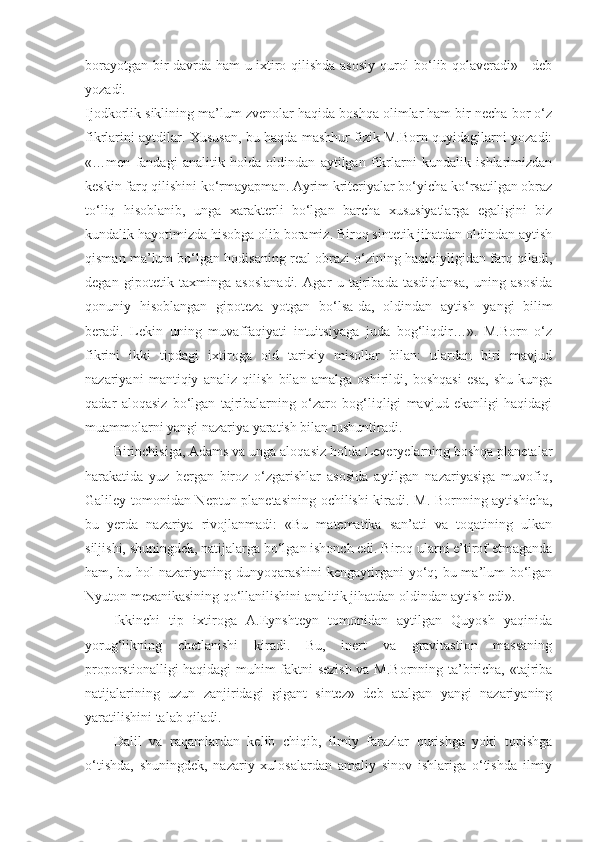 borayotgan bir davrda ham u ixtiro qilishda asosiy qurol bo‘lib qolaveradi» - deb
yozadi.
Ijodkorlik siklining ma’lum zvenolar haqida boshqa olimlar ham bir necha bor o‘z
fikrlarini aytdilar. Xususan, bu haqda mashhur fizik M.Born quyidagilarni yozadi:
«…men   fandagi   analitik   holda   oldindan   aytilgan   fikrlarni   kundalik   ishlarimizdan
keskin farq qilishini ko‘rmayapman. Ayrim kriteriyalar bo‘yicha ko‘rsatilgan obraz
to‘liq   hisoblanib,   unga   xarakterli   bo‘lgan   barcha   xususiyatlarga   egaligini   biz
kundalik hayotimizda hisobga olib boramiz. Biroq sintetik jihatdan oldindan aytish
qisman ma’lum bo‘lgan hodisaning real obrazi o‘zining haqiqiyligidan farq qiladi,
degan   gipotetik   taxminga   asoslanadi.   Agar   u   tajribada   tasdiqlansa,   uning   asosida
qonuniy   hisoblangan   gipoteza   yotgan   bo‘lsa-da,   oldindan   aytish   yangi   bilim
beradi.   Lekin   uning   muvaffaqiyati   intuitsiyaga   juda   bog‘liqdir…».   M.Born   o‘z
fikrini   ikki   tipdagi   ixtiroga   oid   tarixiy   misollar   bilan:   ulardan   biri   mavjud
nazariyani   mantiqiy   analiz   qilish   bilan   amalga   oshirildi,   boshqasi   esa,   shu   kunga
qadar   aloqasiz   bo‘lgan   tajribalarning   o‘zaro   bog‘liqligi   mavjud   ekanligi   haqidagi
muammolarni yangi nazariya yaratish bilan tushuntiradi.
Birinchisiga, Adams va unga aloqasiz holda Leveryelarning boshqa planetalar
harakatida   yuz   bergan   biroz   o‘zgarishlar   asosida   aytilgan   nazariyasiga   muvofiq,
Galiley tomonidan Neptun planetasining ochilishi kiradi. M. Bornning aytishicha,
bu   yerda   nazariya   rivojlanmadi:   «Bu   matematika   san’ati   va   toqatining   ulkan
siljishi, shuningdek, natijalarga bo‘lgan ishonch edi. Biroq ularni e’tirof etmaganda
ham, bu hol nazariyaning dunyoqarashini kengaytirgani yo‘q; bu ma’lum bo‘lgan
Nyuton mexanikasining qo‘llanilishini analitik jihatdan oldindan aytish edi».
Ikkinchi   tip   ixtiroga   A.Eynshteyn   tomonidan   aytilgan   Quyosh   yaqinida
yorug‘likning   chetlanishi   kiradi.   Bu,   inert   va   gravitastion   massaning
proporstionalligi haqidagi muhim faktni sezish va M.Bornning ta’biricha, «tajriba
natijalarining   uzun   zanjiridagi   gigant   sintez»   deb   atalgan   yangi   nazariyaning
yaratilishini talab qiladi.
Dalil   va   raqamlardan   kelib   chiqib,   ilmiy   farazlar   qurishga   yoki   topishga
o‘tishda,   shuningdek,   nazariy   xulosalardan   amaliy   sinov   ishlariga   o‘tishda   ilmiy 