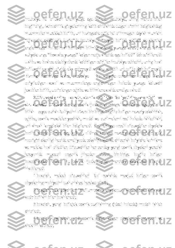 intuitsiya   hal   qiluvchi   ahamiyatga   ega   bo‘ladi.   Intuitsiya,   uning   mantiq   bilan
bog‘liqligi, ixtirochilik g‘oyalarining kelib chiqishida  tutgan o‘rnini  belgilashdagi
muammolar murakkab bo‘lib, uni hozirgacha to‘la hal qilinmagan deyish mumkin.
“Qisqacha   psixologik   lug‘at”da   intuitsiya   –   “paydo   bo‘lish   yo‘llari   va   shartlari
anglanmagan   holda  hosil   bo‘luvchi   bilimlar   sifatida   yuzaga   keladi,  shunga   ko‘ra,
subyekt unga “bevosita yuzaga” kelgan natija sifatida ega bo‘ladi” deb ta’riflanadi.
Ushbu va boshqa adabiyotlarda keltirilgan ta’riflar intuitsiya tabiatini, uning hosil
bo‘luvchi   asosini   o‘zida   aks   ettirmaydi   va   shu   sababli   uni   to‘liq   deb   bo‘lmaydi.
Bizning   fikrimizga   ko‘ra,   intuitsiya   -   bu   subyekt   tomonidan   o‘ziga   fikran
qo‘yiladigan   savol   va   muammolarga   anglanmagan   holatda   yuzaga   keluvchi
javoblar bo‘lib, u to‘plangan tajriba va bilimlar asosida amalga oshadi.
3. O‘quvchilarning   konstruktorlik   qidiruv   faoliyatining   mantig‘i   va
strukturasi.     O‘quvchilarning   texnik   ijodkorligi   integral   xarakterga   ega,   ya’ni   u
bilish - qayta qurish faoliyatini o‘zaro bir-biriga bog‘liq bo‘lgan nazariy tekshirish,
tajriba,   texnik   masalalar   yechish,   model   va   qurilmalarni   real   holatda   ishlatilishi,
uni   sinash   kompleksi   bilan   belgilanadi.   Shu   faoliyat   orqali   o‘quvchilar   obyektiv
borliq   haqida   bilimga   ega   bo‘ladi,   oldinga   surilgan   nazariy   g‘oyani   to‘g‘ri   yoki
noto‘g‘ri ekanligi haqida amaliyotda tekshirib xulosa chiqarish bo‘yicha ko‘nikma
va   malaka   hosil   qiladilar.   O‘quvchilar   har   qanday   yangi   texnik   obyektni   yaratish
jarayonida   mustaqil   organik   jihatdan   o‘zaro   bir-biriga   bog‘liq   bo‘lgan
bosqichlardan   iborat.   Bu   texnik   ijodkorligidai   mantiqiy   strukturali   bosqich
hisoblanadi.
1-bosqich,   maktab   o‘quvchilari   faol   ravishda   mavjud   bo‘lgan   texnik
obyektning mohiyatini tushunishga harakat qiladi;
2-bosqich, bu o‘quvchilarni ma’lum texnik obyekt tuzilishining texnik g‘oyasi
sodir bo‘lishi bilan boshlanadi;
3-bosqich,   yangi   bo‘lajak   texnik   tuzilishning   (ideal   holatda)   modeli   ishlab
chiqiladi;
4-bosqich,   loyihalash,   yosh   texnik   fikrga   kelgan   obyektning   mazmuni   va
shaklini keltiradi; 