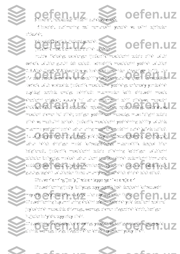 5-bosqich, harakatdagi modelni qurish va sinash;
  6-bosqich,   qurilmaning   real   namunasini   yaratish   va   aslini   tajribadan
o‘tkazish;
7-bosqich, texnik hujjatlarni yaratish.
Ijodkorlik masalalarini tadqiq qilish uslublari
Intuitiv   fikrlashga   asoslangan   ijodkorlik   masalalarini   tadqiq   qilish   uslubi
evristik   uslublar   guruhi   deb   ataladi.   Ixtirochilik   masalalarini   yechish   uslublari
G.S.Altshuller,  L.V.Aleksandrov   va  boshqalar   tomonidan   o‘rganilgan  bo‘lib,  ular
o‘z   tadqiqotlarida   evristik   hamda   tahliliy   uslublar   guruhini   ajratib   ko‘rsatadilar.
Evristik   uslub   vositasida   ijodkorlik   masalalarini   yechishga   an’anaviy   yondashish
quyidagi   tartibda   amalga   oshiriladi:   muammodan   kelib   chiquvchi   masala
shartlarini   aniqlash;   xususiy   hol   uchun   muammoni   tahlil   qilish   va   maqsadni
shakllantirish;   masalani   hal   qilish   rejasini   tuzish;   rejani   amalga   oshirish   va
masalani   qisman   hal   qilish;   topilgan   yechimlarni   maqsadga   muvofiqligini   tadqiq
qilish   va   maqbulini   tanlash.   Ijodkorlik   masalalarini   yechishning   tahliliy   uslubida
muammo yechimini topish uchun uning matematik modelini qurish ko‘zda tutiladi.
Bu uslubda yechim aniqligi obyekt yoki jarayon ko‘rsatgichlarining uni o‘rganish
uchun   ishlab   chiqilgan   model   ko‘rsatgichlariga   mutanosiblik   darajasi   bilan
belgilanadi,   ijodkorlik   masalalarini   tadqiq   qilishning   keltirilgan   uslublarini
talabalar faoliyatiga moslash uchun ularni amalga oshirish qadamlarini birmuncha
soddalashtirish  hamda subyektiv  ixtirolardan foydalanish  uchun qo‘llashda ikkala
guruhga tegishli uslublardan iborat umumiy majmua ishlab chiqish talab etiladi.
O‘quvchilarning ijodiy jihatdan tayyorgarlik darajalari
O‘quvchilarning ijodiy faoliyatga tayyorgarlik besh darajasini ko‘rsatuvchi 
meyoriy - ilmiy jihatlar asoslangan. Ular quyidagilardan iborat:
O‘quvchilarning buyumni uning shaklini takomillashtirish yoki detallarni ratsional 
joylashtirish maqsadida chizmaga, sxemaga qisman o‘zgartirish kiritib, berilgan 
hujjatlar bo‘yicha tayyorlay olishi.
O‘quvchining instrukstiyalashni oxiriga yetkazib va berilgan texnik hujjatga yoki 
alohida sxemaga o‘ziga o‘zgartirishlar kiritib buyumlarni yasay olishi. 