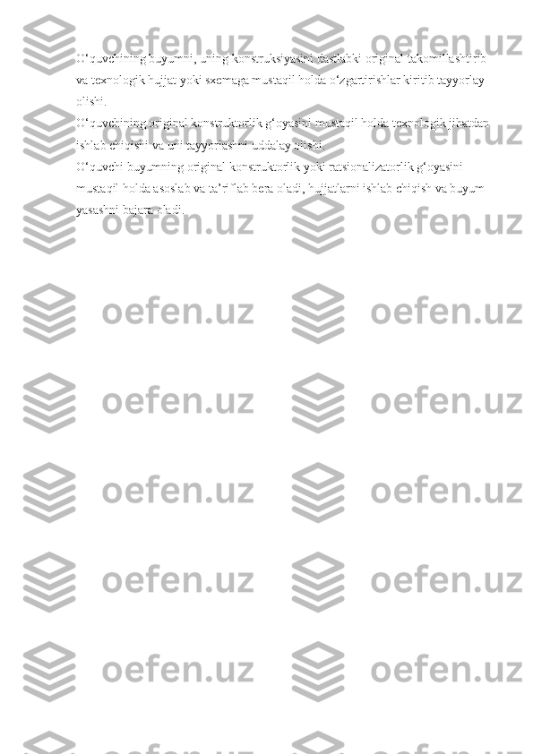O‘quvchining buyumni, uning konstruksiyasini dastlabki original takomillashtirib 
va texnologik hujjat yoki sxemaga mustaqil holda o‘zgartirishlar kiritib tayyorlay 
olishi.
O‘quvchining original konstruktorlik g‘oyasini mustaqil holda texnologik jihatdan 
ishlab chiqishi va uni tayyorlashni uddalay olishi.
O‘quvchi buyumning original konstruktorlik yoki ratsionalizatorlik g‘oyasini 
mustaqil holda asoslab va ta’riflab bera oladi, hujjatlarni ishlab chiqish va buyum 
yasashni bajara oladi. 