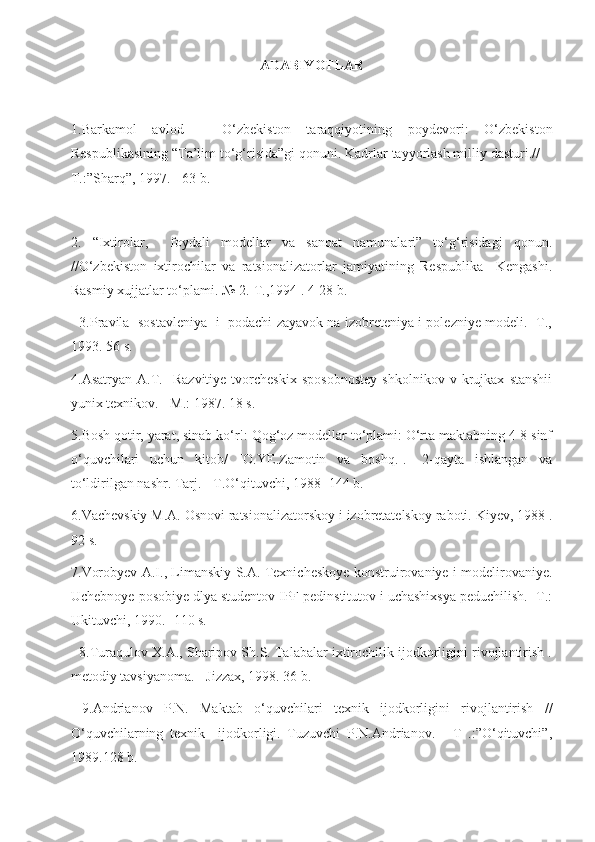 ADABIYOTLAR
1.Barkamol   avlod   –   O‘zbekiston   taraqqiyotining   poydevori:   O‘zbekiston
Respublikasining “Ta’lim to‘g‘risida”gi qonuni. Kadrlar tayyorlash milliy dasturi.//  -
T.:”Sharq”, 1997. - 63 b. 
2.   “Ixtirolar,     foydali   modellar   va   sanoat   namunalari”   to‘g‘risidagi   qonun.
//O‘zbekiston   ixtirochilar   va   ratsionalizatorlar   jamiyatining   Respublika     Kengashi.
Rasmiy xujjatlar to‘plami. № 2.-T.,1994 . 4-28 b.
   3.Pravila  sostavleniya   i   podachi zayavok na izobreteniya i polezniye modeli. -T.,
1993. 56 s. 
4.Asatryan   A.T.     Razvitiye   tvorcheskix   sposobnostey   shkolnikov   v   krujkax   stanshii
yunix texnikov. - M.: 1987. 18 s.
5.Bosh qotir, yarat, sinab ko‘r!: Qog‘oz modellar to‘plami: O‘rta maktabning 4-8 sinf
o‘quvchilari   uchun   kitob/   [O.YE.Zamotin   va   boshq.].-   2-qayta   ishlangan   va
to‘ldirilgan nashr. Tarj. - T.O‘qituvchi, 1988 -144 b. 
6.Vachevskiy M.A. Osnovi ratsionalizatorskoy i izobretatelskoy raboti. Kiyev, 1988 .
92 s. 
7.Vorobyev A.I., Limanskiy S.A. Texnicheskoye konstruirovaniye i modelirovaniye.
Uchebnoye posobiye dlya studentov IPF pedinstitutov i uchashixsya peduchilish. -T.:
Ukituvchi, 1990. -110 s. 
   8.Turaqulov X.A., Sharipov Sh.S. Talabalar ixtirochilik ijodkorligini rivojlantirish .
metodiy tavsiyanoma. - Jizzax, 1998. 36 b.
  9.Andrianov   P.N.   Maktab   o‘quvchilari   texnik   ijodkorligini   rivojlantirish   //
O‘quvchilarning   texnik     ijodkorligi.   Tuzuvchi   P.N.Andrianov.   -   T   .:”O‘qituvchi”,
1989.128 b.  