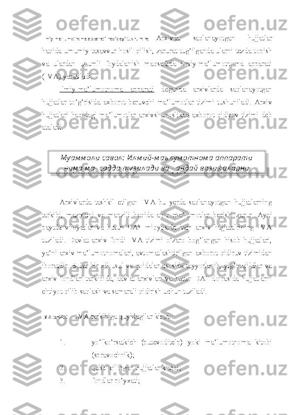 Ilmiy-ma’lumotnoma apparati haqidagi tushuncha Arxivda   saqlanayotgan   hujjatlar
haqida umumiy  tasavvur hosil qilish,  zarurat tug’ilganda ularni tezda topish
va   ulardan   unumli   foydalanish   maqsadida   ilmiy-ma’lumotnoma   apparati
(IMA) yaratiladi.
Ilmiy-ma’lumotnoma   apparati   deganda   arxivlarda   saqlanayotgan
hujjatlar   to’g’risida   axborot   beruvchi   ma’lumotlar   tizimi   tushuniladi.   Arxiv
hujjatlari   haqidagi   ma’lumotlar   arxivshunoslikda   axborot-qidiruv   tizimi   deb
ataladi.
Arxivlarda   tashkil   etilgan   IMA   bu   yerda   saqlanayotgan   hujjatlarning
tarkibi,   mazmuni   va   manzili   haqida   aniq   ma’lumotlar   berishi   zarur.   Ayni
paytda   viloyatlar   va   butun   DAF   miqyosida   ham   arxiv   hujjatalrining   IMA
tuziladi.   Davlat   arxiv   fondi   IMA   tizimi   o’zaro   bog’langan   hisob   hujjatlari,
ya’ni arxiv ma’lumotnomalari, avtomatlashtirilgan axborot-qidiruv tizimidan
iboratdir. Bular bir xil usul va qoidalar asosida tayyorlanib, yig’majildlar va
arxiv   fondlari   tarkibida,   davlat   arxivlari   va   butun   DAF   doirasida   hujjatlarni
ehtiyot qilib saqlash va samarali qidirish uchun tuziladi.
IMA tarkibi IMA tarkibiga quyidagilar kiradi:
1. yo’lko’rsatkich   (putevoditelp)   yoki   ma’lumotnoma   kitobi
(spravochnik);
2. qabul qilingan hujjatlar kitobi;
3. fondlar ro’yxati;Му ам м ол и савол :  Ил м ий-м аъ л у м отном а аппарати
ним а м ақ садда ту з ил ади ва қ андай ваз иф ал арни  