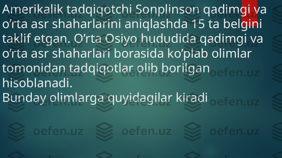 Amerikalik tadqiqotchi Sonplinson qadimgi va 
o’rta asr shaharlarini aniqlashda 15 ta belgini 
taklif etgan. O’rta Osiyo hududida qadimgi va 
o’rta asr shaharlari borasida ko’plab olimlar 
tomonidan tadqiqotlar olib borilgan 
hisoblanadi. 
Bunday olimlarga quyidagilar kiradi    