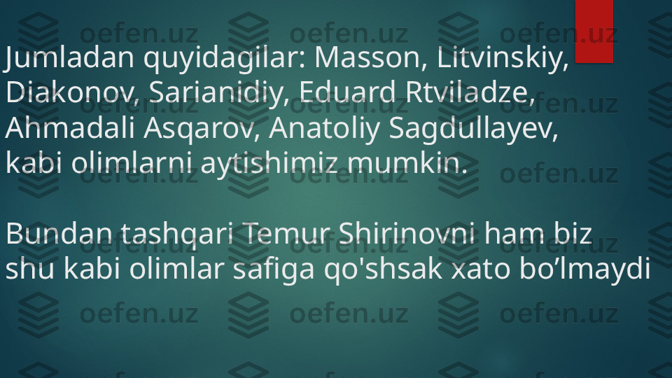 Jumladan quyidagilar: Masson, Litvinskiy, 
Diakonov, Sarianidiy, Eduard Rtviladze, 
Ahmadali Asqarov, Anatoliy Sagdullayev, 
kabi olimlarni aytishimiz mumkin. 
Bundan tashqari Temur Shirinovni ham biz 
shu kabi olimlar safiga qo'shsak xato bo’lmaydi    