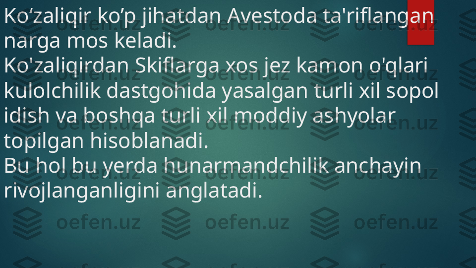 Ko‘zaliqir ko’p jihatdan Avestoda ta'riflangan 
narga mos keladi. 
Ko'zaliqirdan Skiflarga xos jez kamon o'qlari 
kulolchilik dastgohida yasalgan turli xil sopol 
idish va boshqa turli xil moddiy ashyolar 
topilgan hisoblanadi. 
Bu hol bu yerda hunarmandchilik anchayin 
rivojlanganligini anglatadi.    