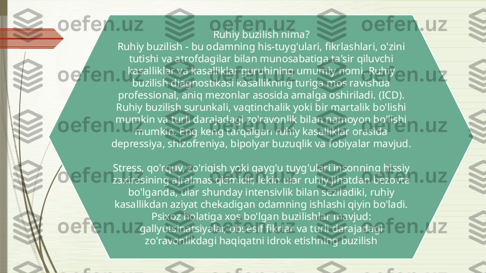 Ruhiy buzilish nima?
Ruhiy buzilish - bu odamning his-tuyg'ulari, fikrlashlari, o'zini 
tutishi va atrofdagilar bilan munosabatiga ta'sir qiluvchi 
kasalliklar va kasalliklar guruhining umumiy nomi. Ruhiy 
buzilish diagnostikasi kasallikning turiga mos ravishda 
professional, aniq mezonlar asosida amalga oshiriladi. (ICD). 
Ruhiy buzilish surunkali, vaqtinchalik yoki bir martalik bo'lishi 
mumkin va turli darajadagi zo'ravonlik bilan namoyon bo'lishi 
mumkin. Eng keng tarqalgan ruhiy kasalliklar orasida 
depressiya, shizofreniya, bipolyar buzuqlik va fobiyalar mavjud.
 
Stress, qo'rquv, zo'riqish yoki qayg'u tuyg'ulari insonning hissiy 
zaxirasining ajralmas qismidir, lekin ular ruhiy jihatdan bezovta 
bo'lganda, ular shunday intensivlik bilan seziladiki, ruhiy 
kasallikdan aziyat chekadigan odamning ishlashi qiyin bo'ladi. 
Psixoz holatiga xos bo'lgan buzilishlar mavjud: 
gallyutsinatsiyalar, obsesif fikrlar va turli darajadagi 
zo'ravonlikdagi haqiqatni idrok etishning buzilish              