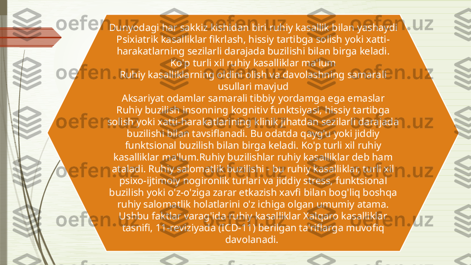 Dunyodagi har sakkiz kishidan biri ruhiy kasallik bilan yashaydi
Psixiatrik kasalliklar fikrlash, hissiy tartibga solish yoki xatti-
harakatlarning sezilarli darajada buzilishi bilan birga keladi.
Ko'p turli xil ruhiy kasalliklar ma'lum
Ruhiy kasalliklarning oldini olish va davolashning samarali 
usullari mavjud
Aksariyat odamlar samarali tibbiy yordamga ega emaslar
Ruhiy buzilish insonning kognitiv funktsiyasi, hissiy tartibga 
solish yoki xatti-harakatlarining klinik jihatdan sezilarli darajada 
buzilishi bilan tavsiflanadi. Bu odatda qayg'u yoki jiddiy 
funktsional buzilish bilan birga keladi. Ko'p turli xil ruhiy 
kasalliklar ma'lum.Ruhiy buzilishlar ruhiy kasalliklar deb ham 
ataladi. Ruhiy salomatlik buzilishi - bu ruhiy kasalliklar, turli xil 
psixo-ijtimoiy nogironlik turlari va jiddiy stress, funktsional 
buzilish yoki o'z-o'ziga zarar etkazish xavfi bilan bog'liq boshqa 
ruhiy salomatlik holatlarini o'z ichiga olgan umumiy atama. 
Ushbu faktlar varag'ida ruhiy kasalliklar Xalqaro kasalliklar 
tasnifi, 11-reviziyada (ICD-11) berilgan ta'riflarga muvofiq 
davolanadi.               