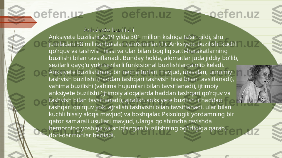                         Anksiyete buzilishi
Anksiyete buzilishi 2019 yilda 301 million kishiga ta'sir qildi, shu 
jumladan 58 million bolalar va o'smirlar (1). Anksiyete buzilishi kuchli 
qo'rquv va tashvish hissi va ular bilan bog'liq xatti-harakatlarning 
buzilishi bilan tavsiflanadi. Bunday holda, alomatlar juda jiddiy bo'lib, 
sezilarli qayg'u yoki sezilarli funktsional buzilishlarga olib keladi. 
Anksiyete buzilishining bir necha turlari mavjud, masalan, umumiy 
tashvish buzilishi (haddan tashqari tashvish hissi bilan tavsiflanadi), 
vahima buzilishi (vahima hujumlari bilan tavsiflanadi), ijtimoiy 
anksiyete buzilishi (ijtimoiy aloqalarda haddan tashqari qo'rquv va 
tashvish bilan tavsiflanadi), ajralish anksiyete buzilishi ( haddan 
tashqari qo'rquv yoki ajralish tashvishi bilan tavsiflanadi, ular bilan 
kuchli hissiy aloqa mavjud) va boshqalar. Psixologik yordamning bir 
qator samarali usullari mavjud, ularga qo'shimcha ravishda 
bemorning yoshiga va aniqlangan buzilishning og'irligiga qarab, 
dori-darmonlar beriladi.              