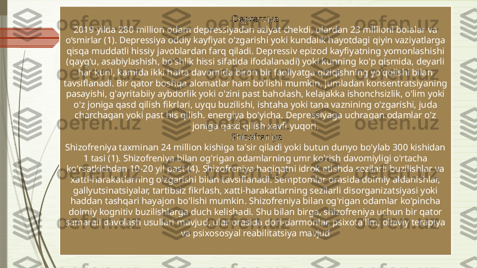 Depressiya
2019 yilda 280 million odam depressiyadan aziyat chekdi, ulardan 23 millioni bolalar va 
o‘smirlar (1). Depressiya oddiy kayfiyat o'zgarishi yoki kundalik hayotdagi qiyin vaziyatlarga 
qisqa muddatli hissiy javoblardan farq qiladi. Depressiv epizod kayfiyatning yomonlashishi 
(qayg'u, asabiylashish, bo'shlik hissi sifatida ifodalanadi) yoki kunning ko'p qismida, deyarli 
har kuni, kamida ikki hafta davomida biron bir faoliyatga qiziqishning yo'qolishi bilan 
tavsiflanadi. Bir qator boshqa alomatlar ham bo'lishi mumkin, jumladan konsentratsiyaning 
pasayishi, g'ayritabiiy aybdorlik yoki o'zini past baholash, kelajakka ishonchsizlik, o'lim yoki 
o'z joniga qasd qilish fikrlari, uyqu buzilishi, ishtaha yoki tana vaznining o'zgarishi, juda 
charchagan yoki past his qilish. energiya bo'yicha. Depressiyaga uchragan odamlar o'z 
joniga qasd qilish xavfi yuqori.
  Shizofreniya
Shizofreniya taxminan 24 million kishiga ta'sir qiladi yoki butun dunyo bo'ylab 300 kishidan 
1 tasi (1). Shizofreniya bilan og'rigan odamlarning umr ko'rish davomiyligi o'rtacha 
ko'rsatkichdan 10-20 yil past (4). Shizofreniya haqiqatni idrok etishda sezilarli buzilishlar va 
xatti-harakatlarning o'zgarishi bilan tavsiflanadi. Semptomlar orasida doimiy aldanishlar, 
gallyutsinatsiyalar, tartibsiz fikrlash, xatti-harakatlarning sezilarli disorganizatsiyasi yoki 
haddan tashqari hayajon bo'lishi mumkin. Shizofreniya bilan og'rigan odamlar ko'pincha 
doimiy kognitiv buzilishlarga duch kelishadi. Shu bilan birga, shizofreniya uchun bir qator 
samarali davolash usullari mavjud, ular orasida dori-darmonlar, psixota'lim, oilaviy terapiya 
va psixososyal reabilitatsiya mavjud              