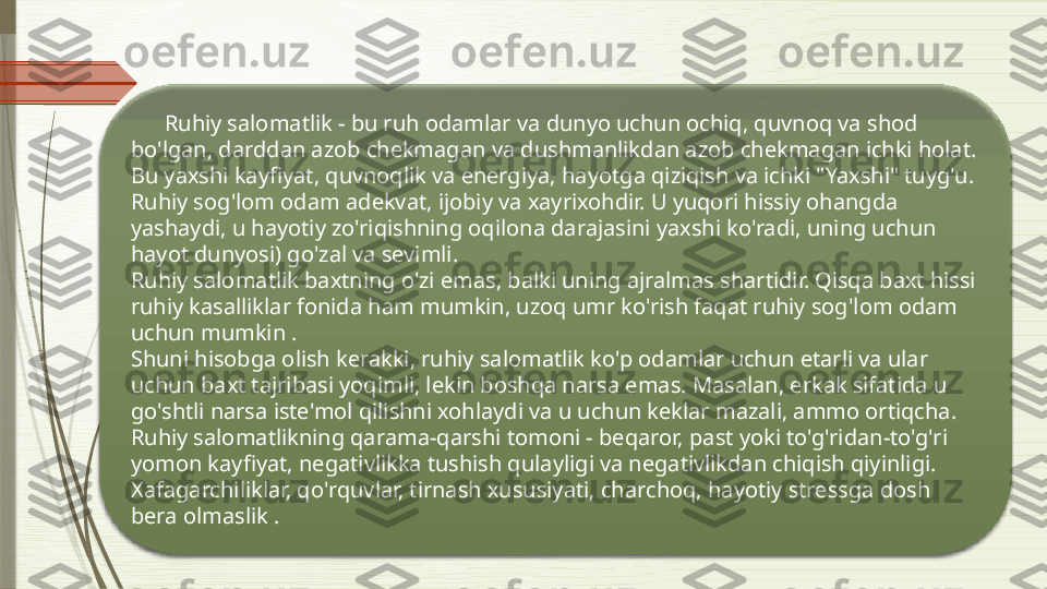        Ruhiy salomatlik - bu ruh odamlar va dunyo uchun ochiq, quvnoq va shod 
bo'lgan, darddan azob chekmagan va dushmanlikdan azob chekmagan ichki holat. 
Bu yaxshi kayfiyat, quvnoqlik va energiya, hayotga qiziqish va ichki "Yaxshi" tuyg'u. 
Ruhiy sog'lom odam adekvat, ijobiy va xayrixohdir. U yuqori hissiy ohangda 
yashaydi, u hayotiy zo'riqishning oqilona darajasini yaxshi ko'radi, uning uchun 
hayot dunyosi) go'zal va sevimli.
Ruhiy salomatlik baxtning o'zi emas, balki uning ajralmas shartidir. Qisqa baxt hissi 
ruhiy kasalliklar fonida ham mumkin, uzoq umr ko'rish faqat ruhiy sog'lom odam 
uchun mumkin .
Shuni hisobga olish kerakki, ruhiy salomatlik ko'p odamlar uchun etarli va ular 
uchun baxt tajribasi yoqimli, lekin boshqa narsa emas. Masalan, erkak sifatida u 
go'shtli narsa iste'mol qilishni xohlaydi va u uchun keklar mazali, ammo ortiqcha.
Ruhiy salomatlikning qarama-qarshi tomoni - beqaror, past yoki to'g'ridan-to'g'ri 
yomon kayfiyat, negativlikka tushish qulayligi va negativlikdan chiqish qiyinligi. 
Xafagarchiliklar, qo'rquvlar, tirnash xususiyati, charchoq, hayotiy stressga dosh 
bera olmaslik .               