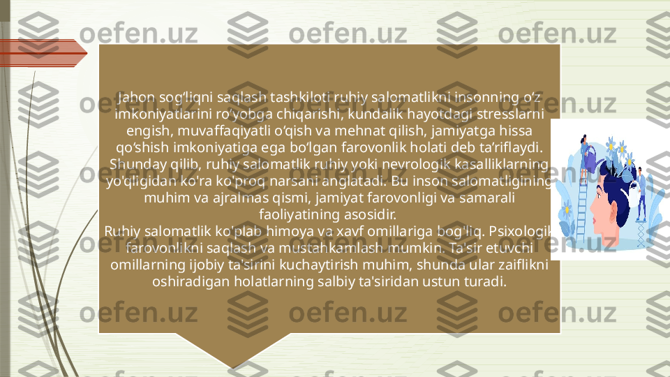 Jahon sog‘liqni saqlash tashkiloti ruhiy salomatlikni insonning o‘z 
imkoniyatlarini ro‘yobga chiqarishi, kundalik hayotdagi stresslarni 
engish, muvaffaqiyatli o‘qish va mehnat qilish, jamiyatga hissa 
qo‘shish imkoniyatiga ega bo‘lgan farovonlik holati deb ta’riflaydi. 
Shunday qilib, ruhiy salomatlik ruhiy yoki nevrologik kasalliklarning 
yo'qligidan ko'ra ko'proq narsani anglatadi. Bu inson salomatligining 
muhim va ajralmas qismi, jamiyat farovonligi va samarali 
faoliyatining asosidir. 
Ruhiy salomatlik ko'plab himoya va xavf omillariga bog'liq. Psixologik 
farovonlikni saqlash va mustahkamlash mumkin. Ta'sir etuvchi 
omillarning ijobiy ta'sirini kuchaytirish muhim, shunda ular zaiflikni 
oshiradigan holatlarning salbiy ta'siridan ustun turadi.              