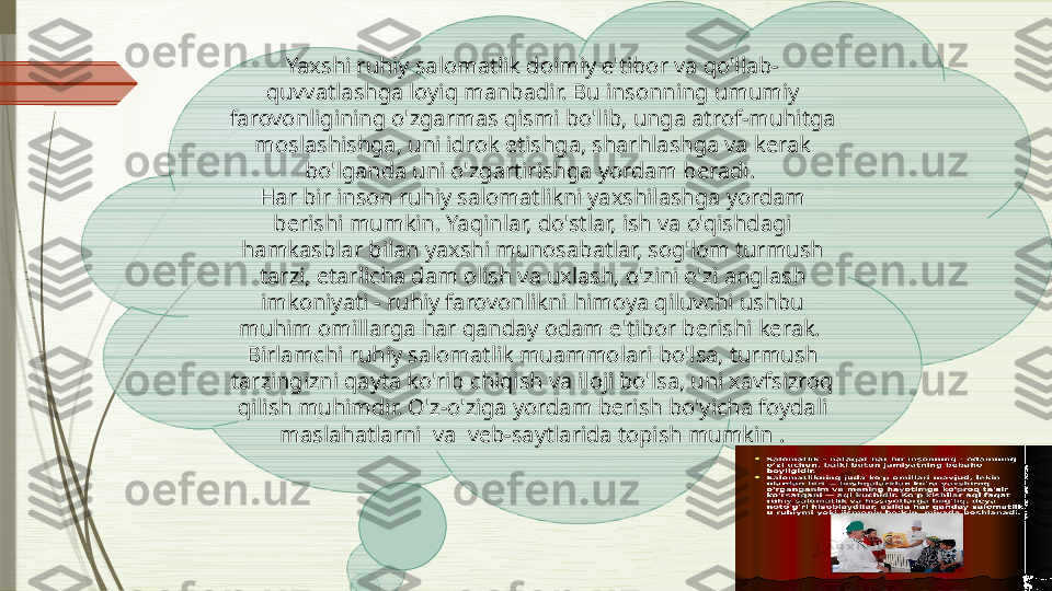 Yaxshi ruhiy salomatlik doimiy e'tibor va qo'llab-
quvvatlashga loyiq manbadir. Bu insonning umumiy 
farovonligining o'zgarmas qismi bo'lib, unga atrof-muhitga 
moslashishga, uni idrok etishga, sharhlashga va kerak 
bo'lganda uni o'zgartirishga yordam beradi. 
Har bir inson ruhiy salomatlikni yaxshilashga yordam 
berishi mumkin. Yaqinlar, do'stlar, ish va o'qishdagi 
hamkasblar bilan yaxshi munosabatlar, sog'lom turmush 
tarzi, etarlicha dam olish va uxlash, o'zini o'zi anglash 
imkoniyati - ruhiy farovonlikni himoya qiluvchi ushbu 
muhim omillarga har qanday odam e'tibor berishi kerak. 
Birlamchi ruhiy salomatlik muammolari bo'lsa, turmush 
tarzingizni qayta ko'rib chiqish va iloji bo'lsa, uni xavfsizroq 
qilish muhimdir. O'z-o'ziga yordam berish bo'yicha foydali 
maslahatlarni  va  veb-saytlarida topish mumkin .              