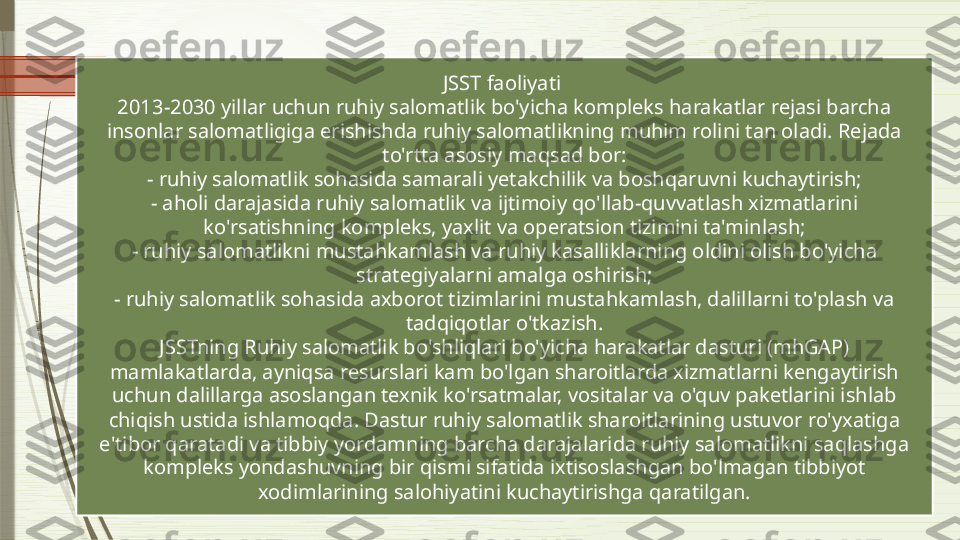 JSST faoliyati 
2013-2030 yillar uchun ruhiy salomatlik bo'yicha kompleks harakatlar rejasi barcha 
insonlar salomatligiga erishishda ruhiy salomatlikning muhim rolini tan oladi. Rejada 
to'rtta asosiy maqsad bor:
- ruhiy salomatlik sohasida samarali yetakchilik va boshqaruvni kuchaytirish;
- aholi darajasida ruhiy salomatlik va ijtimoiy qo'llab-quvvatlash xizmatlarini 
ko'rsatishning kompleks, yaxlit va operatsion tizimini ta'minlash;
- ruhiy salomatlikni mustahkamlash va ruhiy kasalliklarning oldini olish bo'yicha 
strategiyalarni amalga oshirish;
- ruhiy salomatlik sohasida axborot tizimlarini mustahkamlash, dalillarni to'plash va 
tadqiqotlar o'tkazish.
JSSTning Ruhiy salomatlik bo'shliqlari bo'yicha harakatlar dasturi (mhGAP) 
mamlakatlarda, ayniqsa resurslari kam bo'lgan sharoitlarda xizmatlarni kengaytirish 
uchun dalillarga asoslangan texnik ko'rsatmalar, vositalar va o'quv paketlarini ishlab 
chiqish ustida ishlamoqda. Dastur ruhiy salomatlik sharoitlarining ustuvor ro'yxatiga 
e'tibor qaratadi va tibbiy yordamning barcha darajalarida ruhiy salomatlikni saqlashga 
kompleks yondashuvning bir qismi sifatida ixtisoslashgan bo'lmagan tibbiyot 
xodimlarining salohiyatini kuchaytirishga qaratilgan.              