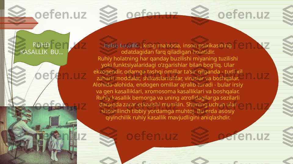 Ruhiy kasallik  , keng ma'noda, inson psixikasining 
odatdagidan farq qiladigan holatidir.
Ruhiy holatning har qanday buzilishi miyaning tuzilishi 
yoki funktsiyalaridagi o'zgarishlar bilan bog'liq. Ular 
ekzogendir, odamga tashqi omillar ta'sir qilganda - turli xil 
zaharli moddalar, shikastlanishlar, viruslar va boshqalar. 
Alohida-alohida, endogen omillar ajralib turadi - bular irsiy 
va gen kasalliklari, xromosoma kasalliklari va boshqalar.
Ruhiy kasallik bemorga va uning atrofidagilarga sezilarli 
darajada zarar etkazishi mumkin. Shuning uchun ular 
shoshilinch tibbiy yordamga muhtoj. Bu erda asosiy 
qiyinchilik ruhiy kasallik mavjudligini aniqlashdir.RUHIY 
KASALLIK  BU …              