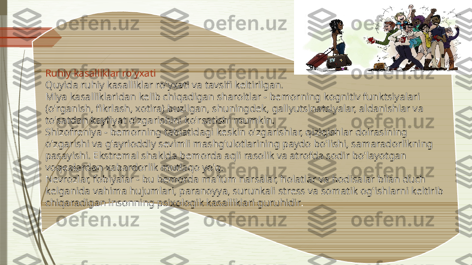 Ruhiy kasalliklar ro'yxati
Quyida ruhiy kasalliklar ro'yxati va tavsifi keltirilgan.
Miya kasalliklaridan kelib chiqadigan sharoitlar - bemorning kognitiv funktsiyalari 
(o'rganish, fikrlash, xotira) buzilgan, shuningdek, gallyutsinatsiyalar, aldanishlar va 
to'satdan kayfiyat o'zgarishini ko'rsatishi mumkin.
Shizofreniya - bemorning tabiatidagi keskin o'zgarishlar, qiziqishlar doirasining 
o'zgarishi va g'ayrioddiy sevimli mashg'ulotlarining paydo bo'lishi, samaradorlikning 
pasayishi. Ekstremal shaklda bemorda aqli rasolik va atrofda sodir bo'layotgan 
voqealardan xabardorlik mutlaqo yo'q.
Nevrozlar, fobiyalar - bu bemorda ma'lum narsalar, holatlar va hodisalar bilan duch 
kelganida vahima hujumlari, paranoyya, surunkali stress va somatik og'ishlarni keltirib 
chiqaradigan insonning psixologik kasalliklari guruhidir .              