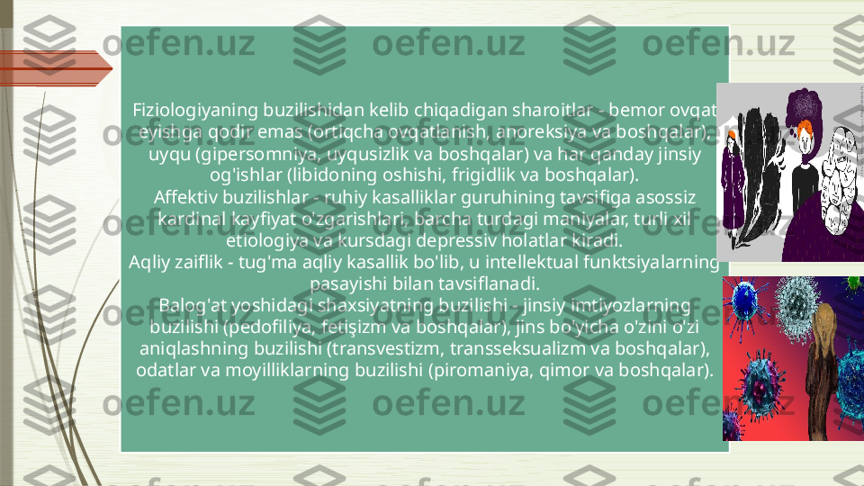 Fiziologiyaning buzilishidan kelib chiqadigan sharoitlar - bemor ovqat 
eyishga qodir emas (ortiqcha ovqatlanish, anoreksiya va boshqalar), 
uyqu (gipersomniya, uyqusizlik va boshqalar) va har qanday jinsiy 
og'ishlar (libidoning oshishi, frigidlik va boshqalar).
Affektiv buzilishlar - ruhiy kasalliklar guruhining tavsifiga asossiz 
kardinal kayfiyat o'zgarishlari, barcha turdagi maniyalar, turli xil 
etiologiya va kursdagi depressiv holatlar kiradi.
Aqliy zaiflik - tug'ma aqliy kasallik bo'lib, u intellektual funktsiyalarning 
pasayishi bilan tavsiflanadi.
Balog'at yoshidagi shaxsiyatning buzilishi - jinsiy imtiyozlarning 
buzilishi (pedofiliya, fetişizm va boshqalar), jins bo'yicha o'zini o'zi 
aniqlashning buzilishi (transvestizm, transseksualizm va boshqalar), 
odatlar va moyilliklarning buzilishi (piromaniya, qimor va boshqalar).              