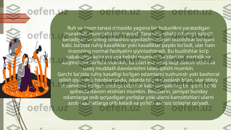 Ruh va inson tanasi o'rtasida yagona bir butunlikni yaratadigan 
murakkab munosabatlar mavjud. Tananing ishida odamga xalaqit 
beradigan va uning ishlashini qiyinlashtiradigan buzilishlar bo'lgani 
kabi, ba'zida ruhiy kasalliklar yoki kasalliklar paydo bo'ladi, ular ham 
insonning normal faoliyatini qiyinlashtiradi. Bu buzilishlar ko'p 
sabablarga ko'ra yuzaga kelishi mumkin, ba'zilari bir martalik va 
vaqtinchalik bo'lishi mumkin, ba'zilari esa uzoq vaqt davom etishi va 
uzoq muddatli davolanishni talab qilishi mumkin.
Garchi ba'zida ruhiy kasalligi bo'lgan odamlarni tushunish yoki bashorat 
qilish qiyin deb hisoblansa-da, odatda to'g'ri davolash bilan, ular tibbiy 
muammosi bo'lgan boshqa odamlar kabi jamiyatning bir qismi bo'lib 
qolishda davom etishlari mumkin. Binobarin, jamiyat bunday 
odamlarga osib qo‘yadigan yorliqlar yoki ularni kamsitishlari ularni 
azob-uqubatlarga olib keladi va yo‘lida asossiz to‘siqlar qo‘yadi.              