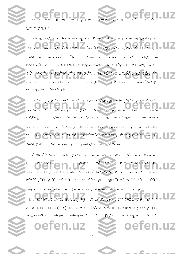 zonasida   eterifikasiya   reaksiyasidan   suvni   samarali   olib   chiqishni
ta'minlamaydi.
        BA   va   VA   sopolimerlarining   bir   xil   mol'   nisbatlarda   namunalarida   azot
oksidi miqdorining BA va VA = 0,32:0,58 molyar nisbatiga to‘g‘ri keladigan
maksimal   darajadan   o‘tadi.   Ushbu   tizimlarda   nitrolash   jarayonida
suv sul'fat va nitrat kislotalarini suyultiruvchi rolini o‘ynashi ma'lum, bu esa
gidrolizlanish   xususiyatlarini   pasaytiradi   va   sellyuloza   tarkibidagi   erituvchi
ta'sirini   kuchaytiradi,   geterogen   sharoitda   eterifikasiya
reaksiyasini ta'minlaydi.
       Ehtimol, suvning ma'lum bir konsentratsiyasiga qadar, hajmiy nitrolovchi
radikallarning   mavjudligi   va   yaxshi   eruvchanligi   tufayli   suv   sellyuloza
tarkibiga   faollashtiruvchi   ta'sir   ko‘rsatadi   va   nitrolovchi   agentlarning
faolligini   oshiradi.   Tizimga   kiritilgan   suv   miqdorining   yanada   oshishi
reaksiya   zonasida   nitrolovchi   moddalar   konsentratsiyasining   va   eterifikasiya
reaksiyasining samaradorligining pasayishiga olib keladi.
   BA va VA sopolimerlari yaxshi qoplama hosil qiluvchi materialdir va u etil
spirti,   asetonda                                 yaxshi   eriydi.   Respublikamizda   aseton   ishlab
chiqarilmasligi, etil spirti esa oziq-ovqat sanoati maqsadlari uchun ishlatilishi
sababli, ikki yoki undan ko‘p mavjud bo‘lgan organik erituvchilardan tashkil
topgan binar erituvchilarni yaratish bo‘yicha tadqiqotlar olib borilgan
  Tadqiqotlar uchun etilasetat  (EA), butilasetat  (BA), amilasetat  (AA), aseton
va izopropil spirti (IPS) ishlatilgan.       BA va VA sopolimerlaring eng yuqori
eruvchanligi   binar   erituvchida   kuzatilishi   aniqlangan,   bunda
14 