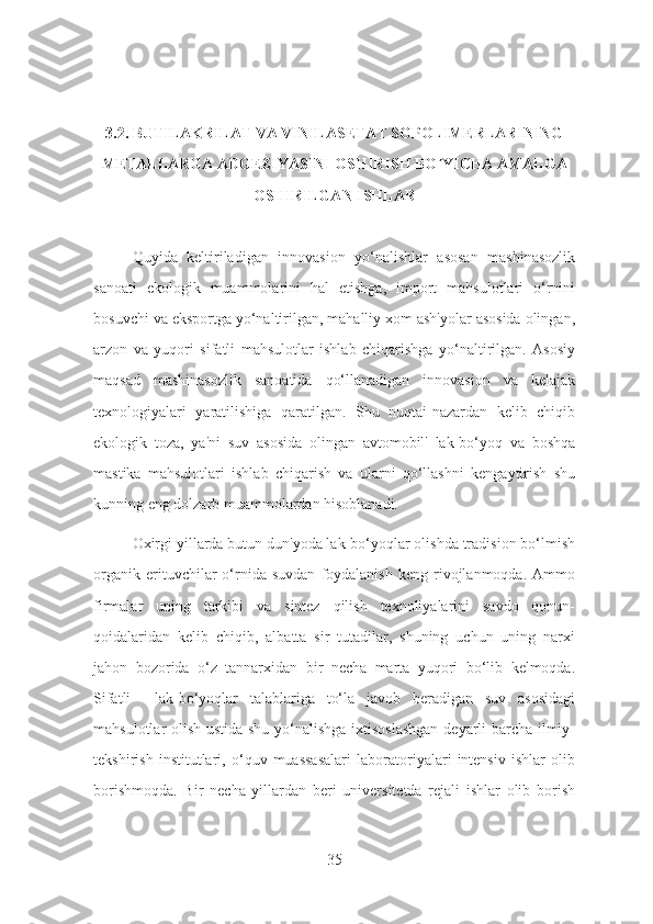 3.2. BUTILAKRILAT VA VINILASETAT SOPOLIMERLARINING
METALLARGA ADGEZIYASINI OSHIRISH BO YICHA AMALGAʹ
OSHIRILGAN ISHLAR
Quyida   keltiriladigan   innovasion   yo‘nalishlar   asosan   mashinasozlik
sanoati   ekologik   muammolarini   hal   etishga,   import   mahsulotlari   o‘rnini
bosuvchi va eksportga yo‘naltirilgan, mahalliy xom ash'yolar asosida olingan,
arzon   va   yuqori   sifatli   mahsulotlar   ishlab   chiqarishga   yo‘naltirilgan.   Asosiy
maqsad   mashinasozlik   sanoatida   qo‘llanadigan   innovasion   va   kelajak
texnologiyalari   yaratilishiga   qaratilgan.   Shu   nuqtai-nazardan   kelib   chiqib
ekologik   toza,   ya'ni   suv   asosida   olingan   avtomobil'   lak-bo‘yoq   va   boshqa
mastika   mahsulotlari   ishlab   chiqarish   va   ularni   qo‘llashni   kengaytirish   shu
kunning eng dolzarb muammolardan hisoblanadi. 
Oxirgi yillarda butun dun'yoda lak-bo‘yoqlar olishda tradision bo‘lmish
organik   erituvchilar   o‘rnida   suvdan   foydalanish   keng   rivojlanmoqda.   Ammo
firmalar   uning   tarkibi   va   sintez   qilish   texnoliyalarini   savdo   qonun-
qoidalaridan   kelib   chiqib,   albatta   sir   tutadilar,   shuning   uchun   uning   narxi
jahon   bozorida   o‘z   tannarxidan   bir   necha   marta   yuqori   bo‘lib   kelmoqda.
Sifatli     lak-bo‘yoqlar   talablariga   to‘la   javob   beradigan   suv   asosidagi
mahsulotlar olish ustida shu yo‘nalishga ixtisoslashgan deyarli barcha ilmiy-
tekshirish   institutlari,   o‘quv   muassasalari   laboratoriyalari   intensiv   ishlar   olib
borishmoqda.   Bir   necha   yillardan   beri   universitetda   rejali   ishlar   olib   borish
35 