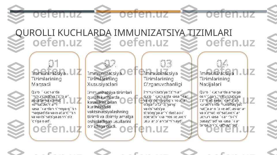 QUROLLI KUCHLARDA IMMUNIZATSIYA TIZIMLARI
01
Immunizat si y a 
Tizim larining 
Maqsadi
Qurolli kuchlarda 
immunizatsiya tizimlari, 
askarlar va xizmat 
ko'rsatuvchilarni 
kasalliklardan himoya qilish 
maqsadida vakolatlantirish 
va vaktsinatsiyalashni o'z 
ichiga oladi. 02
Immunizat si y a 
Tizim larining 
X ususiy at lari
Immunizatsiya tizimlari 
qurolli kuchlarda 
kasalliklar bilan 
kurashishda 
vaktsinatsiyalashning 
tizimli va doimiy amalga 
oshiriladigan usullarini 
o'z ichiga oladi. 03
Immunizat si y a 
Tizim larining 
O'zgaruv chanligi
Immunizatsiya tizimlari 
qurolli kuchlarda kasalliklar 
va epidemiyologik holatlar 
o'zgarib turib, yangi 
vaktsinatsiya 
strategiyalarini dastlabki 
operativlikka mos keluvchi 
usullar bilan ta'minlaydi. 04
Immunizat si y a 
Tizim larining 
Nat ijal ari
Qurolli kuchlarda amalga 
oshirilgan immunizatsiya 
tizimlari kasalliklar bilan 
kurashishda muvaffaqiyatli 
natijalar olib keladi, askarlar 
va xizmat ko'rsatuvchilar 
uchun kasalliklar riskini 
pasaytiradi va kasalliklar 
tarqalishini kamaytiradi.        