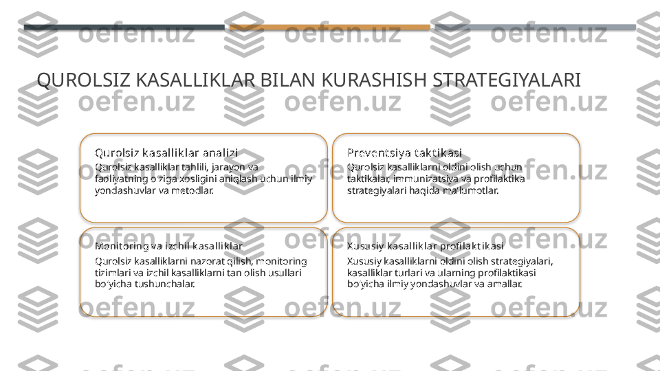 QUROLSIZ KASALLIKLAR BILAN KURASHISH STRATEGIYALARI
Qurolsiz k asal lik l ar analizi
Qurolsiz kasalliklar tahlili, jarayon va 
faoliyatning o'ziga xosligini aniqlash uchun ilmiy 
yondashuvlar va metodlar. Prev ent si y a t ak t i k asi
Qurolsiz kasalliklarni oldini olish uchun 
taktikalar, immunizatsiya va profilaktika 
strategiyalari haqida ma'lumotlar.
Moni t oring v a izchil k asalli k la r
Qurolsiz kasalliklarni nazorat qilish, monitoring 
tizimlari va izchil kasalliklarni tan olish usullari 
bo'yicha tushunchalar. X ususi y  k a sa llik lar profi l ak t i k asi
Xususiy kasalliklarni oldini olish strategiyalari, 
kasalliklar turlari va ularning profilaktikasi 
bo'yicha ilmiy yondashuvlar va amallar.        