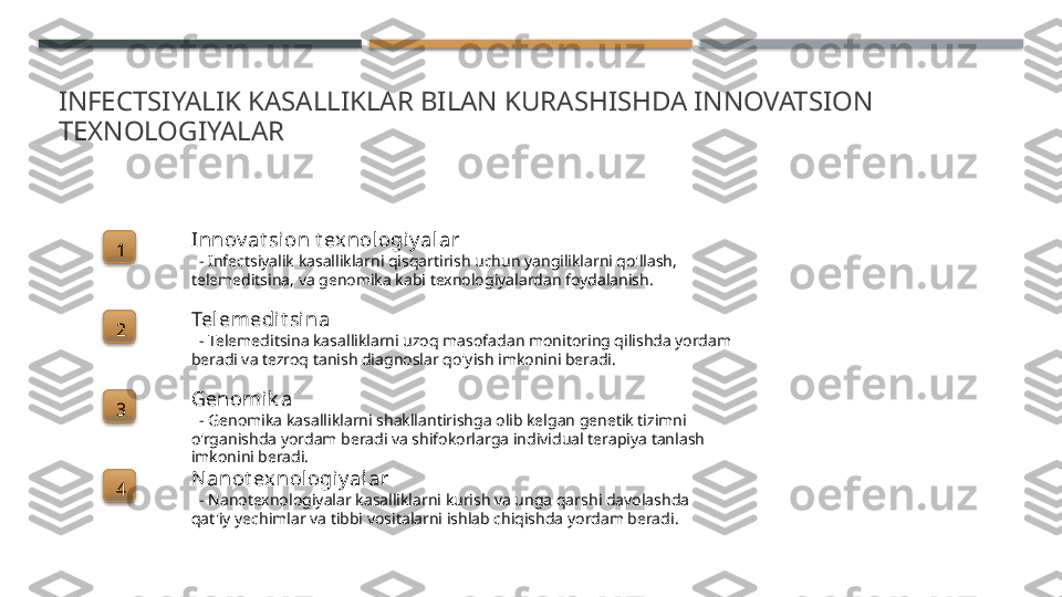 INFECTSIYALIK KASALLIKLAR BILAN KURASHISHDA INNOVATSION 
TEXNOLOGIYALAR
1 Innov at sion t exnologi y alar
   - Infectsiyalik kasalliklarni qisqartirish uchun yangiliklarni qo'llash, 
telemeditsina, va genomika kabi texnologiyalardan foydalanish.
2 Telemedit sina
   - Telemeditsina kasalliklarni uzoq masofadan monitoring qilishda yordam 
beradi va tezroq tanish diagnoslar qo'yish imkonini beradi.
3 Genomik a
   - Genomika kasalliklarni shakllantirishga olib kelgan genetik tizimni 
o'rganishda yordam beradi va shifokorlarga individual terapiya tanlash 
imkonini beradi.
4 Nanot exnologiy alar
   - Nanotexnologiyalar kasalliklarni kurish va unga qarshi davolashda 
qat'iy yechimlar va tibbi vositalarni ishlab chiqishda yordam beradi.        