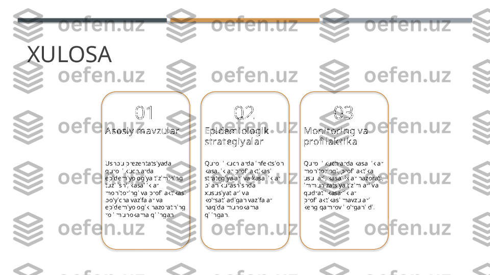 XULOSA
01
Asosiy  mav zular
Ushbu prezentatsiyada 
qurolli kuchlarda 
epidemiyologiya tizimining 
tuzilishi, kasalliklar 
monitoringi va profilaktikasi 
bo'yicha vazifalar va 
epidemiyologik nazoratning 
roli muhokama qilingan. 02
Epidemiologik  
st rat egiy alar
Qurolli kuchlarda infektsion 
kasalliklar profilaktikasi 
strategiyalari va kasalliklar 
bilan kurashishda 
xususiyatlari va 
ko'rsatiladigan vazifalar 
haqida muhokama 
qilingan. 03
Monit oring v a 
profi lak t ik a
Qurolli kuchlarda kasalliklar 
monitoringi, profilaktika 
usullari, kasalliklar nazorati, 
immunizatsiya tizimlari va 
qudratli kasalliklar 
profilaktikasi mavzulari 
keng qamrovli o'rganildi.       