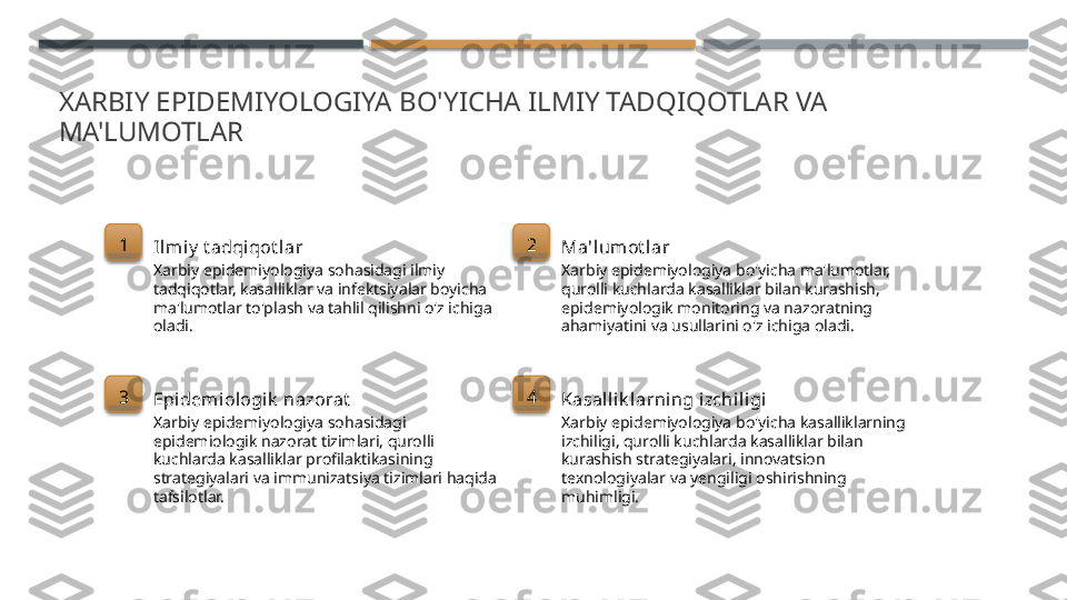 XARBIY EPIDEMIYOLOGIYA BO'YICHA ILMIY TADQIQOTLAR VA 
MA'LUMOTLAR
1
Ilmi y  t adqiqot lar
Xarbiy epidemiyologiya sohasidagi ilmiy 
tadqiqotlar, kasalliklar va infektsiyalar boyicha 
ma'lumotlar to'plash va tahlil qilishni o'z ichiga 
oladi. 2
Ma'lumot lar
Xarbiy epidemiyologiya bo'yicha ma'lumotlar, 
qurolli kuchlarda kasalliklar bilan kurashish, 
epidemiyologik monitoring va nazoratning 
ahamiyatini va usullarini o'z ichiga oladi.
3
Epidemi ologi k  nazorat
Xarbiy epidemiyologiya sohasidagi 
epidemiologik nazorat tizimlari, qurolli 
kuchlarda kasalliklar profilaktikasining 
strategiyalari va immunizatsiya tizimlari haqida 
tafsilotlar. 4
Kasal lik larning i zchiligi
Xarbiy epidemiyologiya bo'yicha kasalliklarning 
izchiligi, qurolli kuchlarda kasalliklar bilan 
kurashish strategiyalari, innovatsion 
texnologiyalar va yengiligi oshirishning 
muhimligi.        