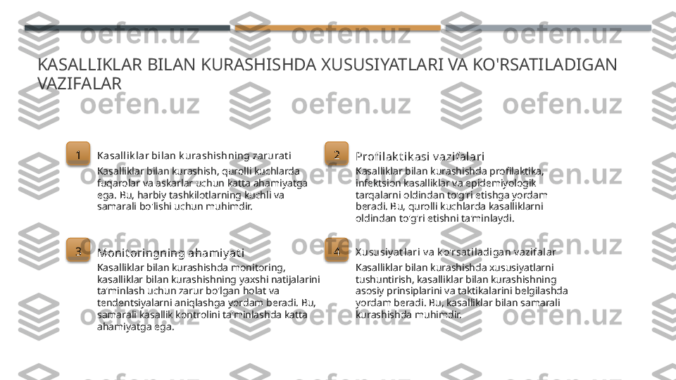 KASALLIKLAR BILAN KURASHISHDA XUSUSIYATLARI VA KO'RSATILADIGAN 
VAZIFALAR
1
Ka sall ik lar bi lan k urashishning zarurat i
Kasalliklar bilan kurashish, qurolli kuchlarda 
fuqarolar va askarlar uchun katta ahamiyatga 
ega. Bu, harbiy tashkilotlarning kuchli va 
samarali bo'lishi uchun muhimdir. 2
Profi lak t ik asi v azifalari
Kasalliklar bilan kurashishda profilaktika, 
infektsion kasalliklar va epidemiyologik 
tarqalarni oldindan to'g'ri etishga yordam 
beradi. Bu, qurolli kuchlarda kasalliklarni 
oldindan to'g'ri etishni ta'minlaydi.
3
Monit oringning ahami y at i
Kasalliklar bilan kurashishda monitoring, 
kasalliklar bilan kurashishning yaxshi natijalarini 
ta'minlash uchun zarur bo'lgan holat va 
tendentsiyalarni aniqlashga yordam beradi. Bu, 
samarali kasallik kontrolini ta'minlashda katta 
ahamiyatga ega. 4
X ususi y at l ari v a k o'rsat il adiga n v azifa lar
Kasalliklar bilan kurashishda xususiyatlarni 
tushuntirish, kasalliklar bilan kurashishning 
asosiy prinsiplarini va taktikalarini belgilashda 
yordam beradi. Bu, kasalliklar bilan samarali 
kurashishda muhimdir.        