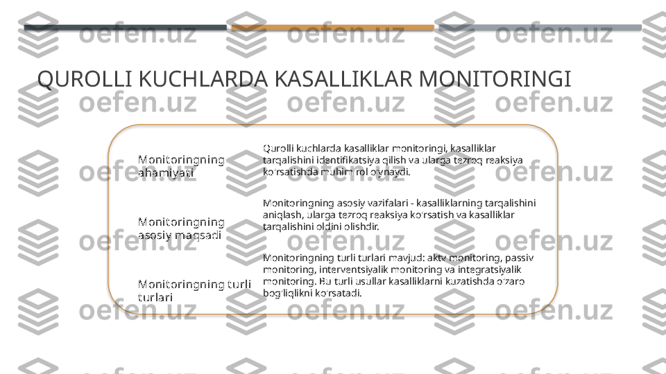 QUROLLI KUCHLARDA KASALLIKLAR MONITORINGI
Monit oringning 
ahami y at i
Monit oringning 
asosiy  maqsadi
Monit oringning t urli 
t urlari Qurolli kuchlarda kasalliklar monitoringi, kasalliklar 
tarqalishini identifikatsiya qilish va ularga tezroq reaksiya 
ko'rsatishda muhim rol o'ynaydi.
Monitoringning asosiy vazifalari - kasalliklarning tarqalishini 
aniqlash, ularga tezroq reaksiya ko'rsatish va kasalliklar 
tarqalishini oldini olishdir.
Monitoringning turli turlari mavjud: aktv monitoring, passiv 
monitoring, interventsiyalik monitoring va integratsiyalik 
monitoring. Bu turli usullar kasalliklarni kuzatishda o'zaro 
bog'liqlikni ko'rsatadi.     