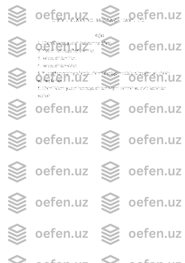 O‘SIMLIKLARNING   ISSIQ G A   CHIDAMLILIGI
Reja:
1.  O‘ simliklarga   yu q ori   harorat ning   ta’siri .
2.  Yuqori   haroratga   bardoshlilar.
3.  Issiqqa   chidamlilar .
4. Issiqqa . chidamsizlar.
5.  Yuqori   haroratning   ta’sirida   o‘simliklardagi   moddala   ralmashinuvi, o‘sishi  
va   rivojlanishi .
6.  O‘simliklarni   yuqori   haroratga   chidamliligini   oshirish   va   qizib   ketishdan  
saqlash 